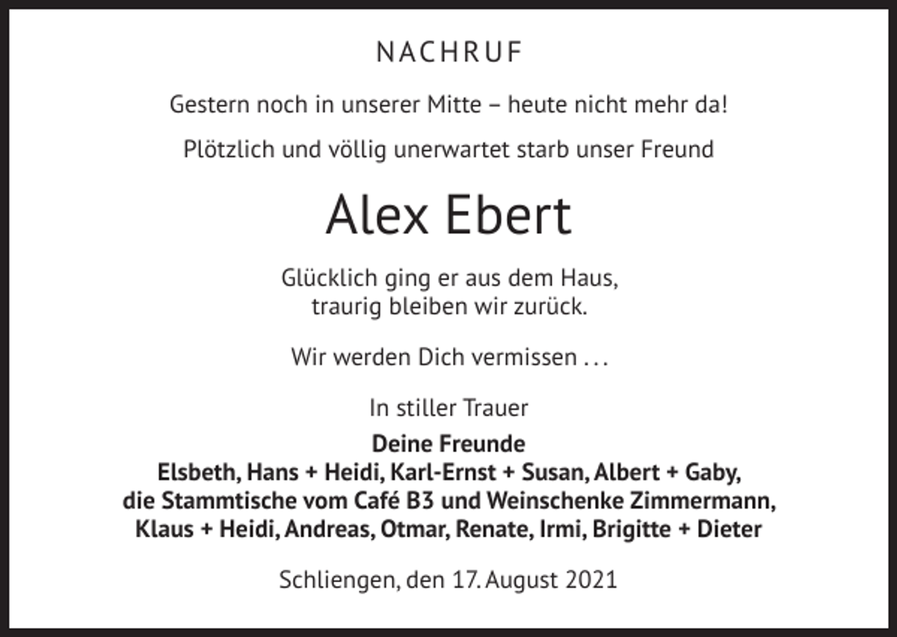 <p>NACHRUF<br />Gestern noch in unserer Mitte – heute nicht mehr da!<br />Plötzlich und völlig unerwartet starb unser Freund</p><p>Alex Ebert<br />Glücklich ging er aus dem Haus,<br />traurig bleiben wir zurück.<br />Wir werden Dich vermissen . . .<br />In stiller Trauer<br />Deine Freunde<br />Elsbeth, Hans + Heidi, Karl-Ernst + Susan, Albert + Gaby,<br />die Stammtische vom Café B3 und Weinschenke Zimmermann,<br />Klaus + Heidi, Andreas, Otmar, Renate, Irmi, Brigitte + Dieter<br />Schliengen, den 17. August 2021</p>
