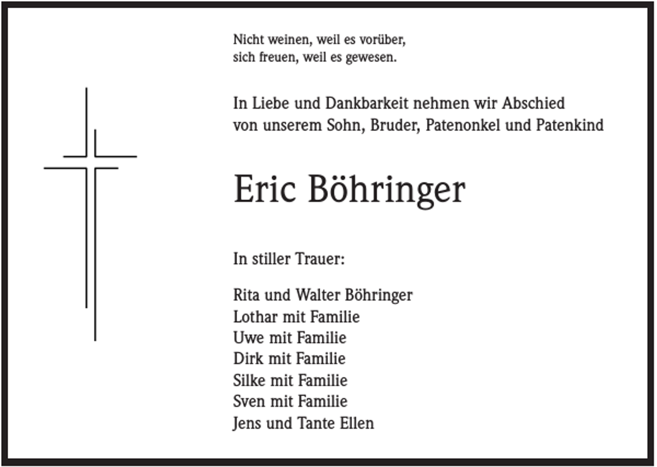 <p>Nicht weinen, weil es vorüber,<br />sich freuen, weil es gewesen.</p><p>In Liebe und Dankbarkeit nehmen wir Abschied<br />von unserem Sohn, Bruder, Patenonkel und Patenkind</p><p>Eric Böhringer<br />In stiller Trauer:<br />Rita und Walter Böhringer<br />Lothar mit Familie<br />Uwe mit Familie<br />Dirk mit Familie<br />Silke mit Familie<br />Sven mit Familie<br />Jens und Tante Ellen</p>