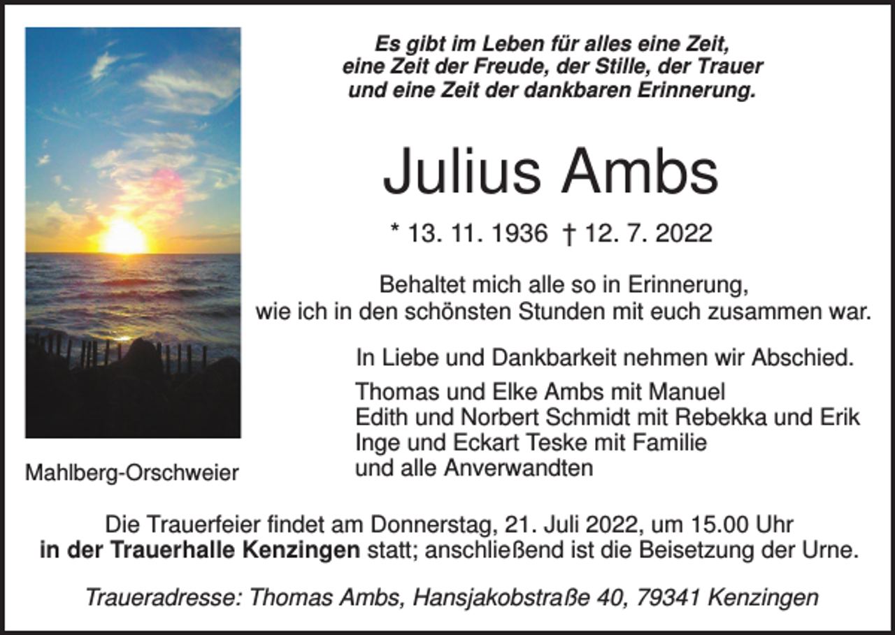 <p>Es gibt im Leben für alles eine Zeit,<br />eine Zeit der Freude, der Stille, der Trauer<br />und eine Zeit der dankbaren Erinnerung.</p><p>Julius Ambs<br />* 13. 11. 1936 † 12. 7. 2022<br />Behaltet mich alle so in Erinnerung,<br />wie ich in den schönsten Stunden mit euch zusammen war.</p><p>Mahlberg-Orschweier</p><p>In Liebe und Dankbarkeit nehmen wir Abschied.<br />Thomas und Elke Ambs mit Manuel<br />Edith und Norbert Schmidt mit Rebekka und Erik<br />Inge und Eckart Teske mit Familie<br />und alle Anverwandten</p><p>Die Trauerfeier findet am Donnerstag, 21. Juli 2022, um 15.00 Uhr<br />in der Trauerhalle Kenzingen statt; anschließend ist die Beisetzung der Urne.<br />Traueradresse: Thomas Ambs, Hansjakobstraße 40, 79341 Kenzingen</p>
