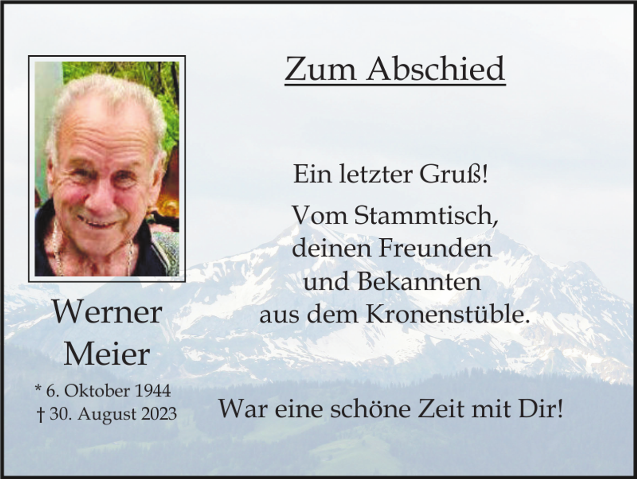 <p>Zum Abschied<br />Ein letzter Gruß!</p><p>Werner<br />Meier<br />* 6. Oktober 1944<br />† 30. August 2023</p><p>Vom Stammtisch,<br />deinen Freunden<br />und Bekannten<br />aus dem Kronenstüble.<br />War eine schöne Zeit mit Dir!</p>