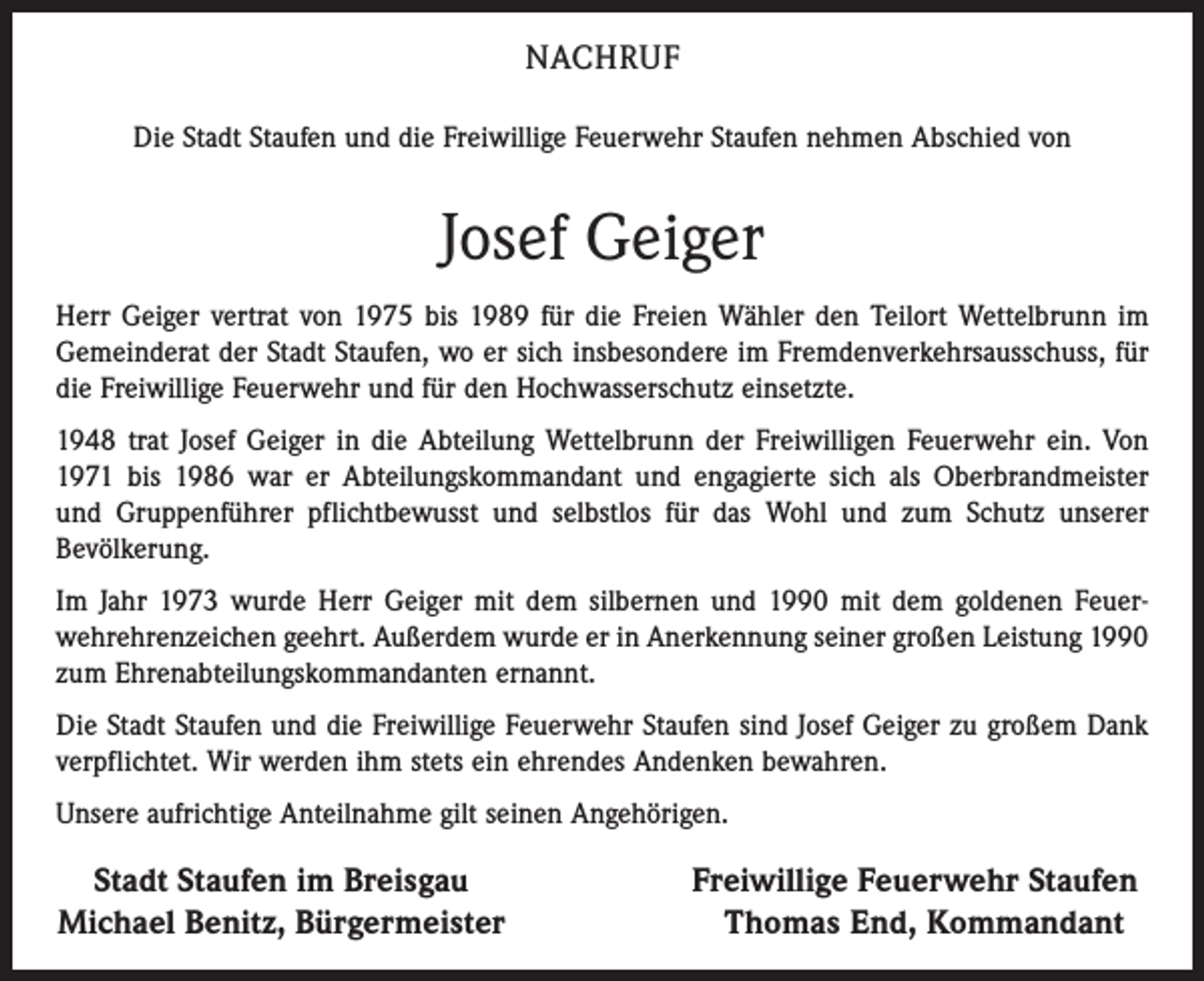 <p>NACHRUF<br />Die Stadt Staufen und die Freiwillige Feuerwehr Staufen nehmen Abschied von</p><p>Josef Geiger<br />Herr Geiger vertrat von 1975 bis 1989 für die Freien Wähler den Teilort Wettelbrunn im<br />Gemein­derat der Stadt Staufen, wo er sich insbesondere im Fremdenverkehrsausschuss, für<br />die Freiwillige Feuerwehr und für den Hoch­wasser­schutz einsetzte.<br />1948 trat Josef Geiger in die Abteilung Wettelbrunn der Freiwilligen Feuerwehr ein. Von<br />1971 bis 1986 war er Abteilungskommandant und engagierte sich als Oberbrandmeister<br />und Gruppenführer pflichtbewusst und selbstlos für das Wohl und zum Schutz unserer<br />Bevölkerung.<br />Im Jahr 1973 wurde Herr Geiger mit dem silbernen und 1990 mit dem goldenen Feuerwehrehrenzeichen ge­ehrt. Außerdem wurde er in Anerkennung seiner großen Leistung 1990<br />zum Ehrenabteilungskommandanten ernannt.<br />Die Stadt Staufen und die Freiwillige Feuerwehr Staufen sind Josef Geiger zu großem Dank<br />verpflichtet. Wir werden ihm stets ein ehrendes Andenken bewahren.<br />Unsere aufrichtige Anteilnahme gilt seinen Angehörigen.</p><p>Stadt Staufen im Breisgau<br />Michael Benitz, Bürgermeister</p><p>Freiwillige Feuerwehr Staufen<br />Thomas End, Kommandant</p>