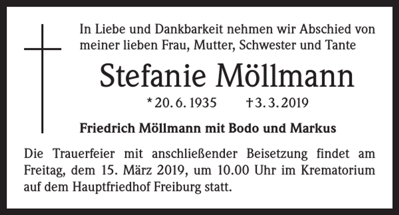 <p>In Liebe und Dankbarkeit nehmen wir Abschied von<br />meiner lieben Frau, Mutter, Schwester und Tante</p><p>Stefanie Möllmann<br />* 20. 6. 1935 † 3. 3. 2019</p><p>Friedrich Möllmann mit Bodo und Markus<br />Die Trauerfeier mit anschließender Beisetzung findet am<br />­Freitag, dem 15. März 2019, um 10.00 Uhr im Krematorium<br />auf dem Hauptfriedhof Freiburg statt.</p>