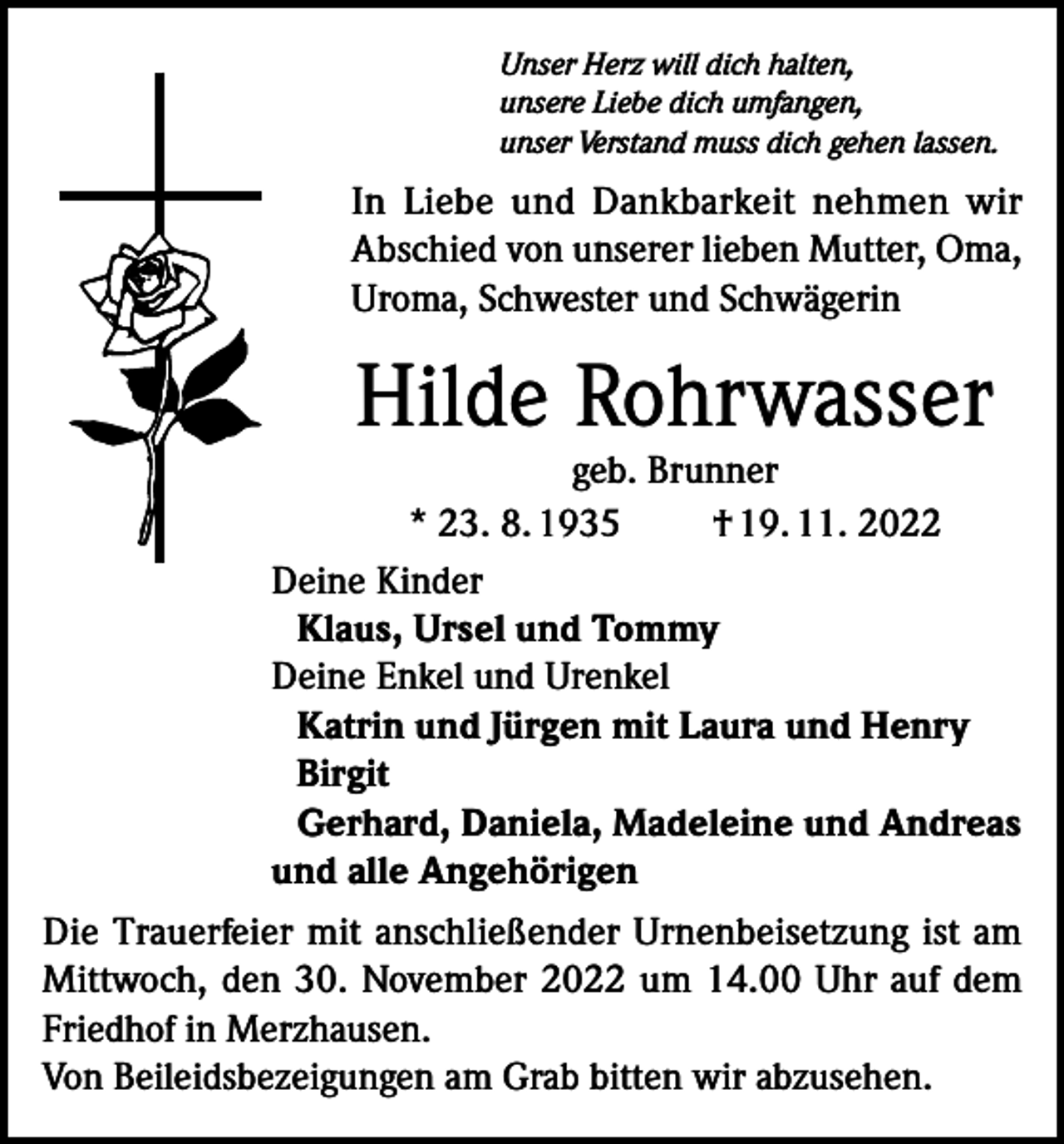 <p>Unser Herz will dich halten,<br />unsere Liebe dich umfangen,<br />unser Verstand muss dich gehen lassen.</p><p>In Liebe und Dankbarkeit nehmen wir<br />Abschied von unserer lieben Mutter, Oma,<br />Uroma, Schwester und Schwägerin</p><p>Hilde Rohrwasser</p><p>geb. Brunner<br />* 23. 8. 1935<br />† 19. 11. 2022<br />Deine Kinder<br />Klaus, Ursel und Tommy<br />Deine Enkel und Urenkel<br />Katrin und Jürgen mit Laura und Henry<br />Birgit<br />Gerhard, Daniela, Madeleine und Andreas<br />und alle Angehörigen<br />Die Trauerfeier mit anschließender Urnenbeisetzung ist am<br />Mittwoch, den 30. November 2022 um 14.00 Uhr auf dem<br />Friedhof in Merzhausen.<br />Von Beileidsbezeigungen am Grab bitten wir abzusehen.</p>