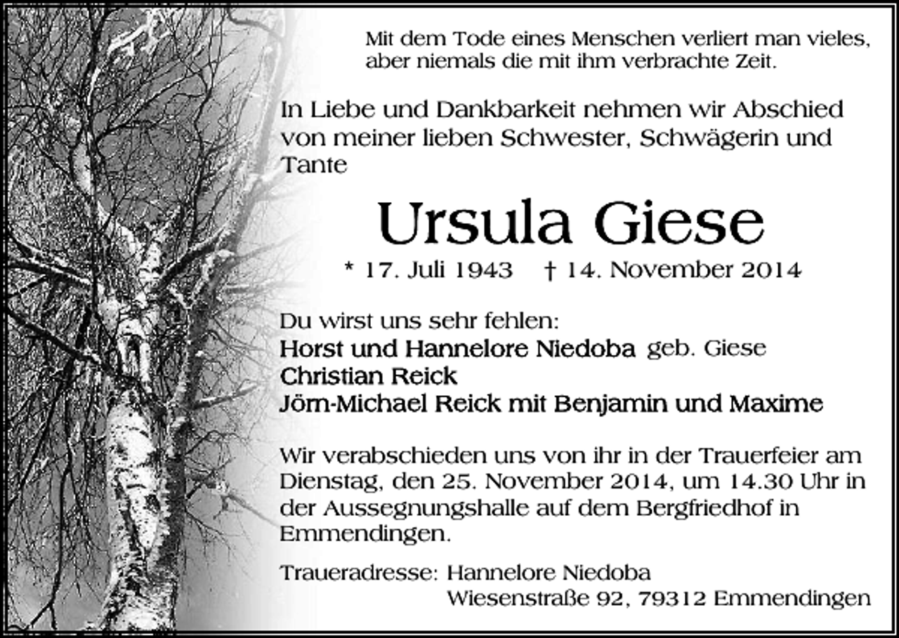 <p>Mit dem Tode eines Menschen verliert man vieles,<br />aber niemals die mit ihm verbrachte Zeit.</p><p>In Liebe und Dankbarkeit nehmen wir Abschied<br />von meiner lieben Schwester, Schwägerin und<br />Tante</p><p>* 17. Juli 1943</p><p>† 14. November 2014</p><p>Du wirst uns sehr fehlen:<br />geb. Giese</p><p>Wir verabschieden uns von ihr in der Trauerfeier am<br />Dienstag, den 25. November 2014, um 14.30 Uhr in<br />der Aussegnungshalle auf dem Bergfriedhof in<br />Emmendingen.<br />Traueradresse: Hannelore Niedoba<br />Wiesenstraße 92, 79312 Emmendingen</p>