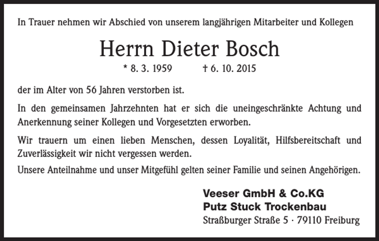 <p>In Trauer nehmen wir Abschied von unserem langjährigen Mitarbeiter und Kollegen</p><p>Herrn Dieter Bosch<br />* 8. 3. 1959 † 6. 10. 2015<br />der im Alter von 56 Jahren verstorben ist.<br />In den gemeinsamen Jahrzehnten hat er sich die uneingeschränkte Achtung und<br />­Anerkennung seiner Kollegen und Vorgesetzten erworben.<br />Wir trauern um einen lieben Menschen, dessen Loyalität, Hilfsbereitschaft und<br />­Zuverlässigkeit wir nicht vergessen werden.<br />Unsere Anteilnahme und unser Mitgefühl gelten seiner Familie und seinen Angehörigen.<br />Veeser GmbH &amp; Co.KG<br />Putz Stuck Trockenbau<br />Straßburger Straße 5 · 79110 Freiburg</p>