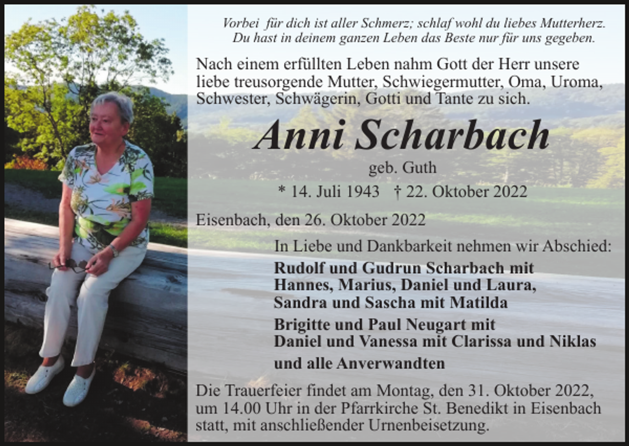 <p>Vorbei für dich ist aller Schmerz; schlaf wohl du liebes Mutterherz.<br />Du hast in deinem ganzen Leben das Beste nur für uns gegeben.</p><p>Nach einem erfüllten Leben nahm Gott der Herr unsere<br />liebe treusorgende Mutter, Schwiegermutter, Oma, Uroma,<br />Schwester, Schwägerin, Gotti und Tante zu sich.</p><p>Anni Scharbach<br />geb. Guth<br />* 14. Juli 1943 † 22. Oktober 2022</p><p>Eisenbach, den 26. Oktober 2022<br />In Liebe und Dankbarkeit nehmen wir Abschied:<br />Rudolf und Gudrun Scharbach mit<br />Hannes, Marius, Daniel und Laura,<br />Sandra und Sascha mit Matilda<br />Brigitte und Paul Neugart mit<br />Daniel und Vanessa mit Clarissa und Niklas<br />und alle Anverwandten<br />Die Trauerfeier findet am Montag, den 31. Oktober 2022,<br />um 14.00 Uhr in der Pfarrkirche St. Benedikt in Eisenbach<br />statt, mit anschließender Urnenbeisetzung.</p>