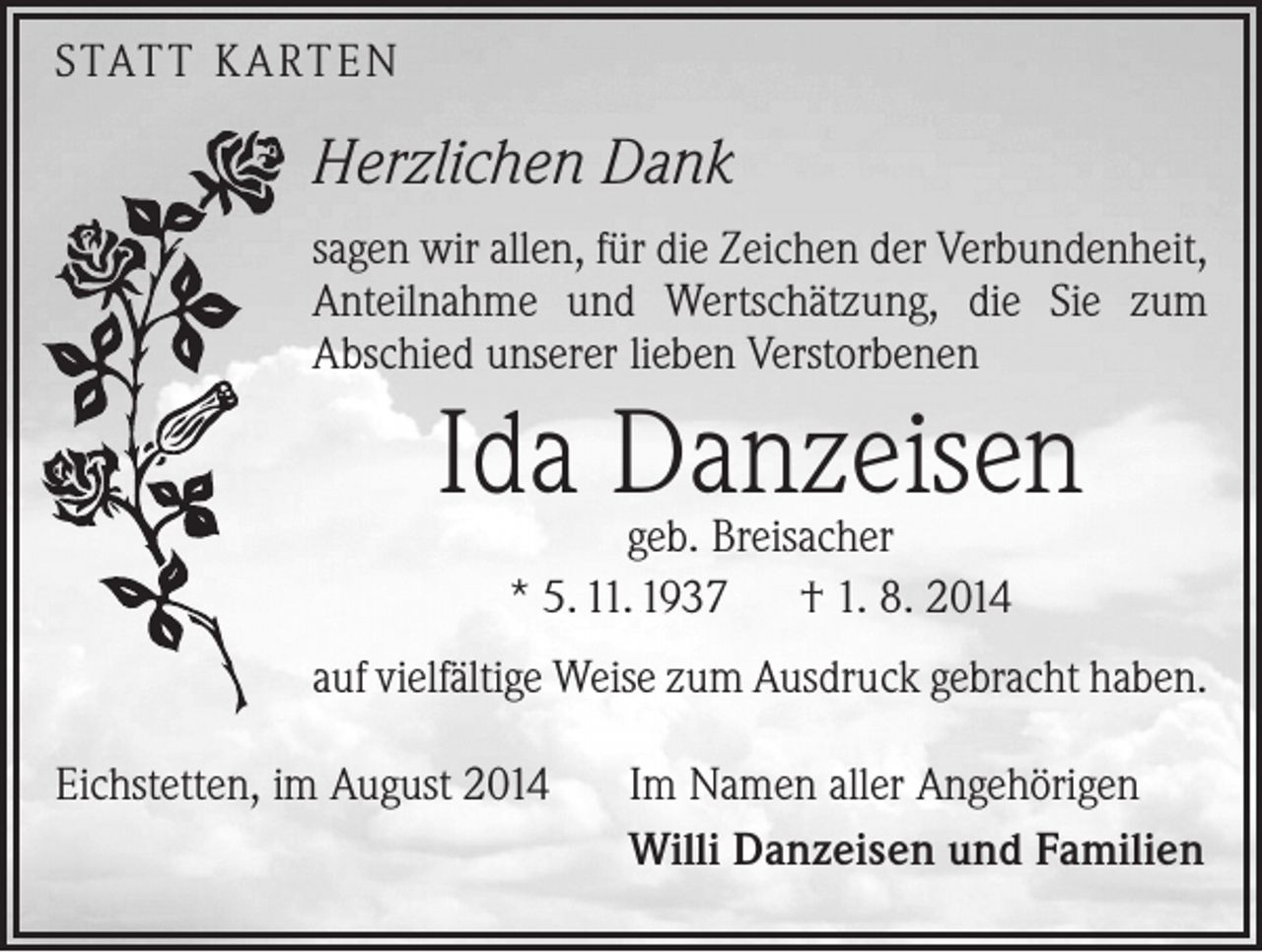<p>STATT KARTEN</p><p>Herzlichen Dank<br />sagen wir allen, für die Zeichen der Verbundenheit,<br />Anteilnahme und Wertschätzung, die Sie zum<br />­A bschied unserer lieben Verstorbenen</p><p>Ida Danzeisen<br />geb. Breisacher<br />* 5. 11. 1937 † 1. 8. 2014</p><p>auf vielfältige Weise zum Ausdruck gebracht haben.<br />Eichstetten, im August 2014</p><p>Im Namen aller Angehörigen<br />Willi Danzeisen und Familien</p>