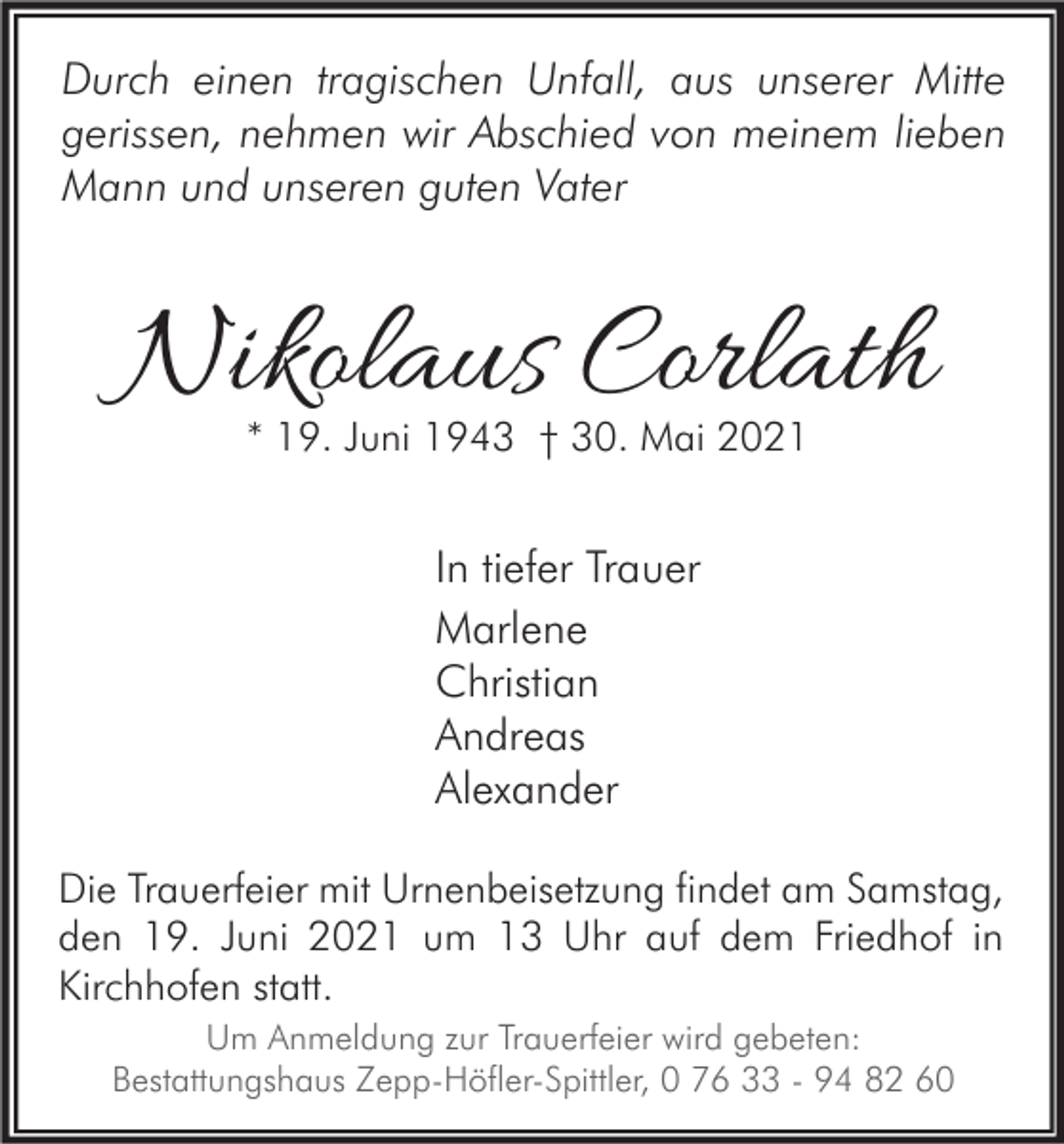 <p>Durch einen tragischen Unfall, aus unserer Mitte<br />gerissen, nehmen wir Abschied von meinem lieben<br />Mann und unseren guten Vater</p><p>Nikolaus Corlath<br />* 19. Juni 1943 † 30. Mai 2021</p><p>In tiefer Trauer<br />Marlene<br />Christian<br />Andreas<br />Alexander<br />Die Trauerfeier mit Urnenbeisetzung findet am Samstag,<br />den 19. Juni 2021 um 13 Uhr auf dem Friedhof in<br />Kirchhofen statt.<br />Um Anmeldung zur Trauerfeier wird gebeten:<br />Bestattungshaus Zepp-Höfler-Spittler, 0 76 33 - 94 82 60</p>