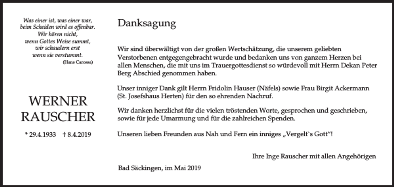 <p>Was einer ist, was einer war,<br />beim Scheiden wird es offenbar.<br />Wir hören nicht,<br />wenn Gottes Weise summt,<br />wir schaudern erst<br />wenn sie verstummt.<br />(Hans Carossa)</p><p>WERNER<br />RAUSCHER<br />* 29.4.1933</p><p>† 8.4.2019</p><p>Danksagung<br />Wir sind überwältigt von der großen Wertschätzung, die unserem geliebten<br />Verstorbenen entgegengebracht wurde und bedanken uns von ganzem Herzen bei<br />allen Menschen, die mit uns im Trauergottesdienst so würdevoll mit Herrn Dekan Peter<br />Berg Abschied genommen haben.<br />Unser inniger Dank gilt Herrn Fridolin Hauser (Näfels) sowie Frau Birgit Ackermann<br />(St. Josefshaus Herten) für den so ehrenden Nachruf.<br />Wir danken herzlichst für die vielen tröstenden Worte, gesprochen und geschrieben,<br />sowie für jede Umarmung und für die zahlreichen Spenden.<br />Unseren lieben Freunden aus Nah und Fern ein inniges „Vergelt`s Gott“!<br />Ihre Inge Rauscher mit allen Angehörigen<br />Bad Säckingen, im Mai 2019</p>