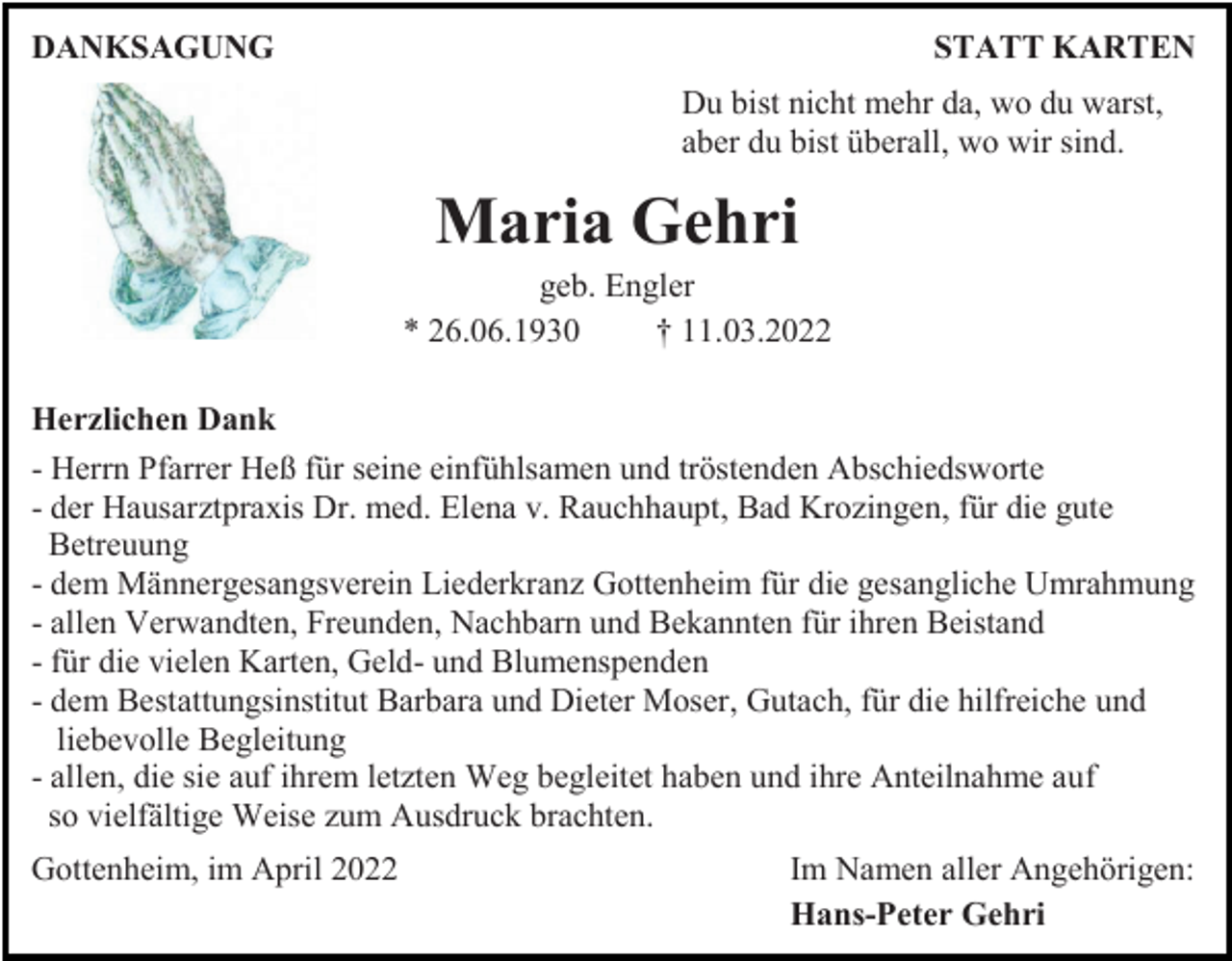 <p>DANKSAGUNG</p><p>STATT KARTEN<br />Du bist nicht mehr da, wo du warst,<br />aber du bist überall, wo wir sind.</p><p>Maria Gehri<br />geb. Engler<br />* 26.06.1930<br />† 11.03.2022<br />Herzlichen Dank<br />- Herrn Pfarrer Heß für seine einfühlsamen und tröstenden Abschiedsworte<br />- der Hausarztpraxis Dr. med. Elena v. Rauchhaupt, Bad Krozingen, für die gute<br />Betreuung<br />- dem Männergesangsverein Liederkranz Gottenheim für die gesangliche Umrahmung<br />- allen Verwandten, Freunden, Nachbarn und Bekannten für ihren Beistand<br />- für die vielen Karten, Geld- und Blumenspenden<br />- dem Bestattungsinstitut Barbara und Dieter Moser, Gutach, für die hilfreiche und<br />liebevolle Begleitung<br />- allen, die sie auf ihrem letzten Weg begleitet haben und ihre Anteilnahme auf<br />so vielfältige Weise zum Ausdruck brachten.<br />Gottenheim, im April 2022</p><p>Im Namen aller Angehörigen:<br />Hans-Peter Gehri</p>