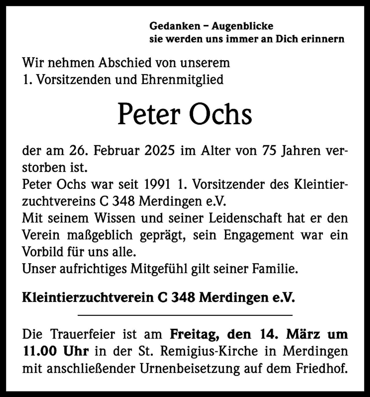 <p>Gedanken – Augenblicke<br />sie werden uns immer an Dich erinnern</p><p>Wir nehmen Abschied von unserem<br />1. Vorsitzenden und Ehrenmitglied</p><p>Peter Ochs<br />der am 26. Februar 2025 im Alter von 75 Jahren verstorben ist.<br />Peter Ochs war seit 199. Vorsitzender des Kleintierzuchtvereins C 348 Merdingen e.V.<br />Mit seinem Wissen und seiner Leidenschaft hat er den<br />Verein maßgeblich geprägt, sein Engagement war ein<br />Vorbild für uns alle.<br />Unser aufrichtiges Mitgefühl gilt seiner Familie.<br />Kleintierzuchtverein C 348 Merdingen e.V.<br />Die Trauerfeier ist am Freitag, den 14. März um<br />11.00 Uhr in der St. Remigius-Kirche in Merdingen<br />mit anschließender Urnenbeisetzung auf dem Friedhof.</p>