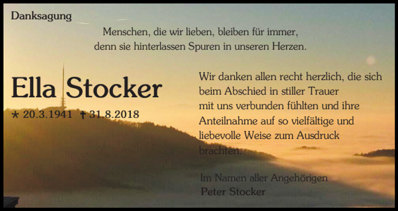 <p>Danksagung<br />Menschen, die wir lieben, bleiben für immer,<br />denn sie hinterlassen Spuren in unseren Herzen.</p><p>Ella Stocker<br /> 20.3.1941  31.8.2018</p><p>Wir danken allen recht herzlich, die sich<br />beim Abschied in stiller Trauer<br />mit uns verbunden fühlten und ihre<br />Anteilnahme auf so vielfältige und<br />liebevolle Weise zum Ausdruck<br />brachten.<br />Im Namen aller Angehörigen<br />Peter Stocker</p>
