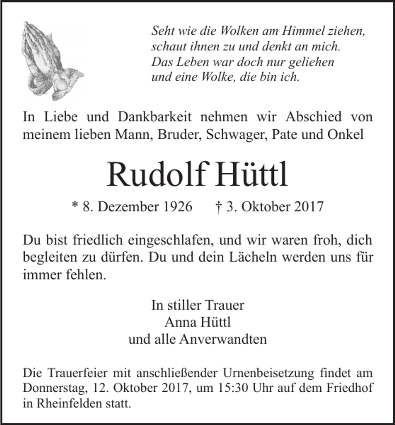<p>SSeht<br />e ht wie<br />wi e di<br />e Wolken<br />W ol k e n aam<br />m Himmel<br />H i m m el ziehen,<br />zi e h e n,<br />die<br />sschaut<br />c h a ut iihnen<br />h n e n zzuu und<br />u n d denkt<br />d e n k t an<br />a n mich.<br />mi c h.<br />DDas<br />as LLeben<br />e b e n wwar<br />ar ddoch<br />o c h nnur<br />ur ggeliehen<br />eli e h e n<br />eine<br />die<br />bin<br />uund<br />n d ei<br />n e Wolke,<br />W ol k e, di<br />e bi<br />n iich.<br />c h.</p><p>IInn Liebe<br />Li e b e und<br />u n d Dankbarkeit<br />D a n k b ar keit nehmen<br />n e h m e n wir<br />wir Abschied<br />A bs c hi e d von<br />von<br />mmeinem<br />ei n e m lilieben<br />e b e n Mann,<br />M a n n, Br<br />u d er, Schwager,<br />S c h w a g er, Pate<br />P at e uund<br />n d Onkel<br />O n k el<br />Bruder,</p><p>RRudolf<br />u d olf Hüttl<br />H üttl</p><p>** 8.<br />D e z e m b er 11<br />8. Dezember</p><p>†† 3.<br />3. Oktober<br />O kt o b er</p><p>D u bist<br />Du<br />bistfri<br />friedlich<br />e dli c h eieingeschlafen,<br />n g es c hl af e n, uund<br />n d wir<br />wir waren<br />w ar e n frfroh,<br />o h, di<br />dich<br />ch<br />bbegleiten<br />e gl eit e n zzu<br />u ddürfen.<br />ürf e n. Du<br />D u uund<br />n d ddein<br />ei n Lächeln<br />L ä c h el n werden<br />w er d e n uuns<br />ns ffür<br />ür<br />iimmer<br />m m er fehlen.<br />f e hl e n.<br />IInn stiller<br />still er Trauer<br />Tr a u er<br />AAnna<br />n n a HHüttl<br />üttl<br />und<br />u n d all<br />alle<br />e Anverwandten<br />A n v er w a n dt e n<br />Die<br />Di<br />e TrTrauerfeier<br />a u erf ei er mit<br />mit aanschließender<br />ns c hli e ß e n d er Urnenbeisetzung<br />Ur n e n b eis et z u n g fifindet<br />n d et aam<br />m<br />Donnerstag,<br />D o n n erst a g, 112.<br />2. OOktober<br />kt o b er 2017,<br />2 0 1 7, um<br />u m 15:30<br />1 5: 3 0 Uhr<br />U hr auf<br />a uf dem<br />d e m Friedhof<br />Fri e d h of<br />iinn Rheinfelden<br />R h ei nf el d e n statt.<br />st att.</p>