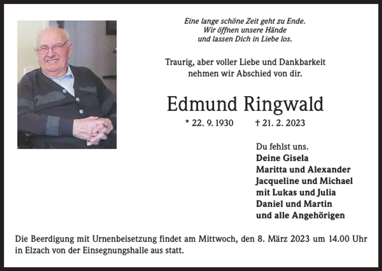 <p>Eine lange schöne Zeit geht zu Ende.<br />Wir öffnen unsere Hände<br />und lassen Dich in Liebe los.</p><p>Traurig, aber voller Liebe und Dankbarkeit<br />nehmen wir Abschied von dir.</p><p>Edmund Ringwald<br />* 22. 9. 1930</p><p>† 21. 2. 2023<br />Du fehlst uns.<br />Deine Gisela<br />Maritta und Alexander<br />Jacqueline und Michael<br />mit Lukas und Julia<br />Daniel und Martin<br />und alle Angehörigen</p><p>Die Beerdigung mit Urnenbeisetzung findet am Mittwoch, den 8. März 2023 um 14.00 Uhr<br />in Elzach von der Einsegnungshalle aus statt.</p>