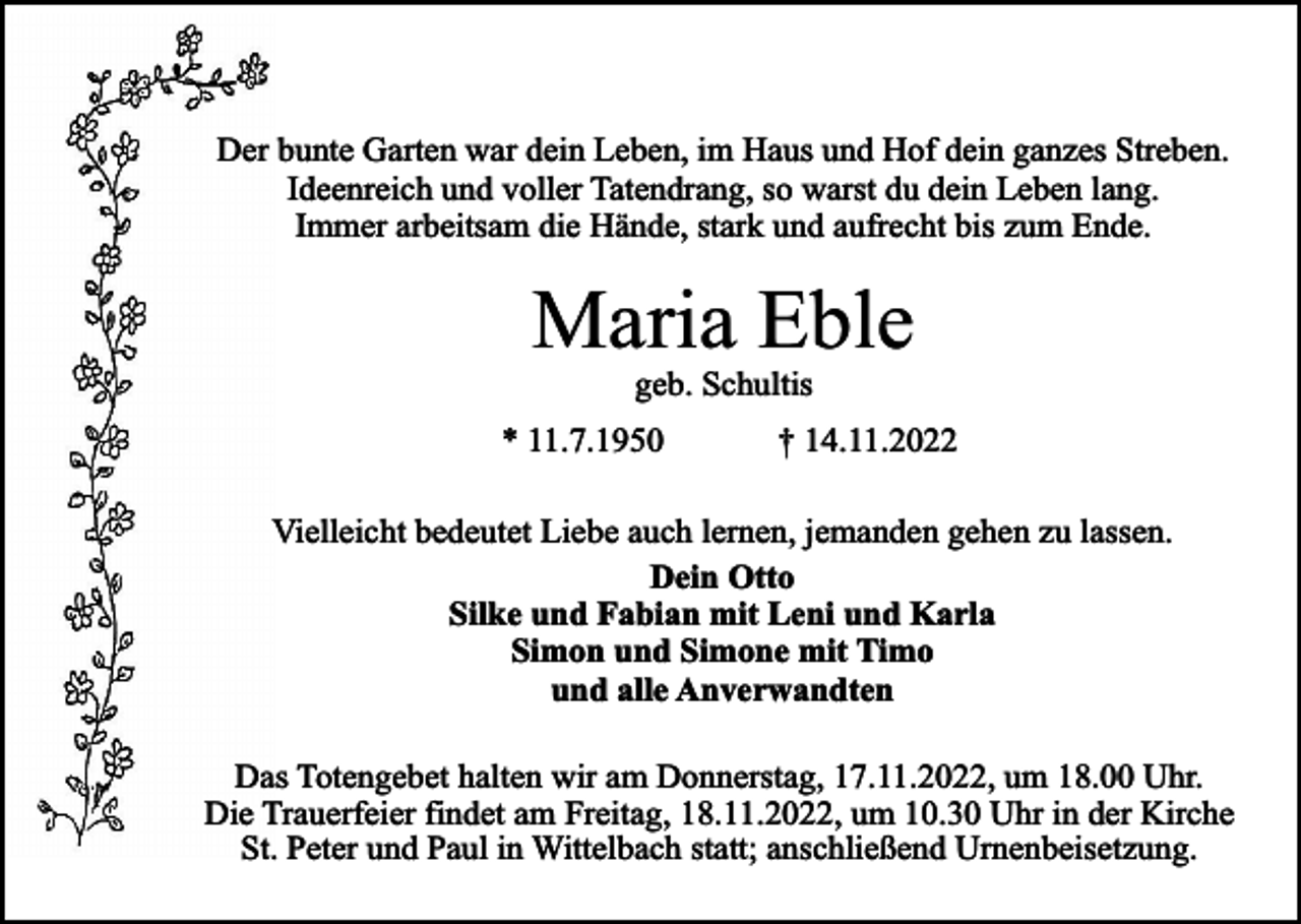 <p>Der bunte Garten war dein Leben, im Haus und Hof dein ganzes Streben.<br />Ideenreich und voller Tatendrang, so warst du dein Leben lang.<br />Immer arbeitsam die Hände, stark und aufrecht bis zum Ende.</p><p>Maria Eble<br />geb. Schultis</p><p>* 11.7.1950</p><p>† 14.11.2022</p><p>Vielleicht bedeutet Liebe auch lernen, jemanden gehen zu lassen.<br />Dein Otto<br />Silke und Fabian mit Leni und Karla<br />Simon und Simone mit Timo<br />und alle Anverwandten<br />Das Totengebet halten wir am Donnerstag, 17.11.2022, um 18.00 Uhr.<br />Die Trauerfeier findet am Freitag, 18.11.2022, um 10.30 Uhr in der Kirche<br />St. Peter und Paul in Wittelbach statt; anschließend Urnenbeisetzung.</p>