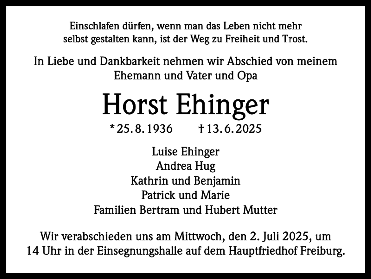 <p>Einschlafen dürfen, wenn man das Leben nicht mehr<br />selbst gestalten kann, ist der Weg zu Freiheit und Trost.</p><p>In Liebe und Dankbarkeit nehmen wir Abschied von meinem<br />Ehemann und Vater und Opa</p><p>Horst Ehinger<br />* 25. 8. 1936 † 13. 6. 2025</p><p>Luise Ehinger<br />Andrea Hug<br />Kathrin und Benjamin<br />Patrick und Marie<br />Familien Bertram und Hubert Mutter<br />Wir verabschieden uns am Mittwoch, den 2. Juli 2025, um<br />14 Uhr in der Einsegnungshalle auf dem Hauptfriedhof Freiburg.</p>
