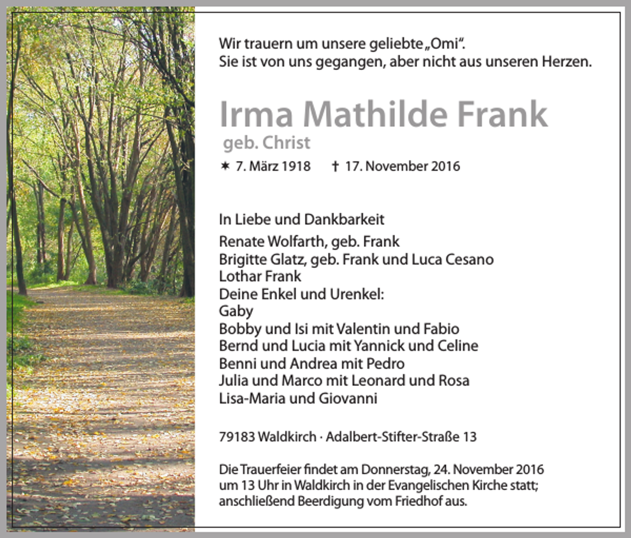 <p>Wir trauern um unsere geliebte „Omi“.<br />Sie ist von uns gegangen, aber nicht aus unseren Herzen.</p><p>Irma Mathilde Frank<br />geb. Christ</p><p> 7. März 1918</p><p>† 17. November 2016</p><p>In Liebe und Dankbarkeit<br />Renate Wolfarth, geb. Frank<br />Brigitte Glatz, geb. Frank und Luca Cesano<br />Lothar Frank<br />Deine Enkel und Urenkel:<br />Gaby<br />Bobby und Isi mit Valentin und Fabio<br />Bernd und Lucia mit Yannick und Celine<br />Benni und Andrea mit Pedro<br />Julia und Marco mit Leonard und Rosa<br />Lisa-Maria und Giovanni<br />79183 Waldkirch . Adalbert-Stifter-Straße 13<br />Die Trauerfeier findet am Donnerstag, 24. November 2016<br />um 13 Uhr in Waldkirch in der Evangelischen Kirche statt;<br />anschließend Beerdigung vom Friedhof aus.</p>