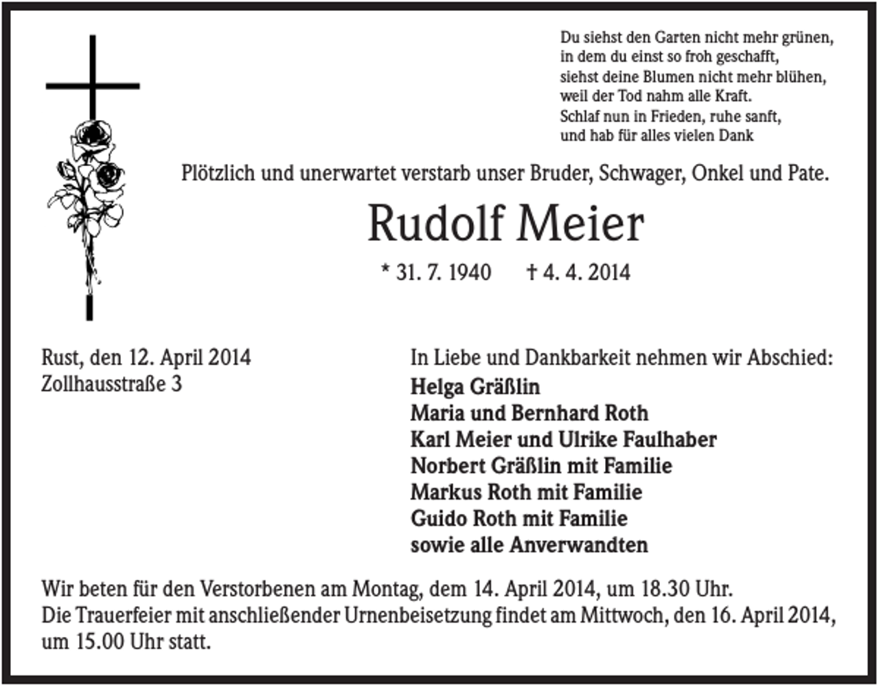 <p>Du siehst den Garten nicht mehr grünen,<br />in dem du einst so froh geschafft,<br />siehst deine Blumen nicht mehr blühen,<br />weil der Tod nahm alle Kraft.<br />Schlaf nun in Frieden, ruhe sanft,<br />und hab für alles vielen Dank</p><p>Plötzlich und unerwartet verstarb unser Bruder, Schwager, Onkel und Pate.</p><p>Rudolf Meier<br />* 31. 7. 1940</p><p>Rust, den 12. April 2014<br />Zollhausstraße 3</p><p>† 4. 4. 2014</p><p>In Liebe und Dankbarkeit nehmen wir Abschied:<br />Helga Gräßlin<br />Maria und Bernhard Roth<br />Karl Meier und Ulrike Faulhaber<br />Norbert Gräßlin mit Familie<br />Markus Roth mit Familie<br />Guido Roth mit Familie<br />sowie alle Anverwandten</p><p>Wir beten für den Verstorbenen am Montag, dem 14. April 2014, um 18.30 Uhr.<br />Die Trauerfeier mit anschließender Urnenbeisetzung findet am Mittwoch, den 16. April 2014,<br />um 15.00 Uhr statt.</p>