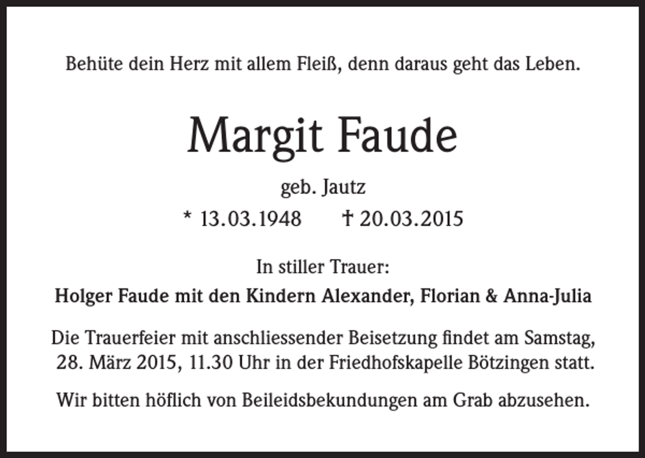 <p>Behüte dein Herz mit allem Fleiß, denn daraus geht das Leben.</p><p>Margit Faude<br />geb. Jautz<br />* 13.03.1948<br />† 20.03.2015<br />In stiller Trauer:<br />Holger Faude mit den Kindern Alexander, Florian &amp; Anna-Julia<br />Die Trauerfeier mit anschliessender Beisetzung findet am Samstag,<br />28. März 2015, 11.30 Uhr in der Friedhofskapelle Bötzingen statt.<br />Wir bitten höflich von Beileidsbekundungen am Grab abzusehen.</p>