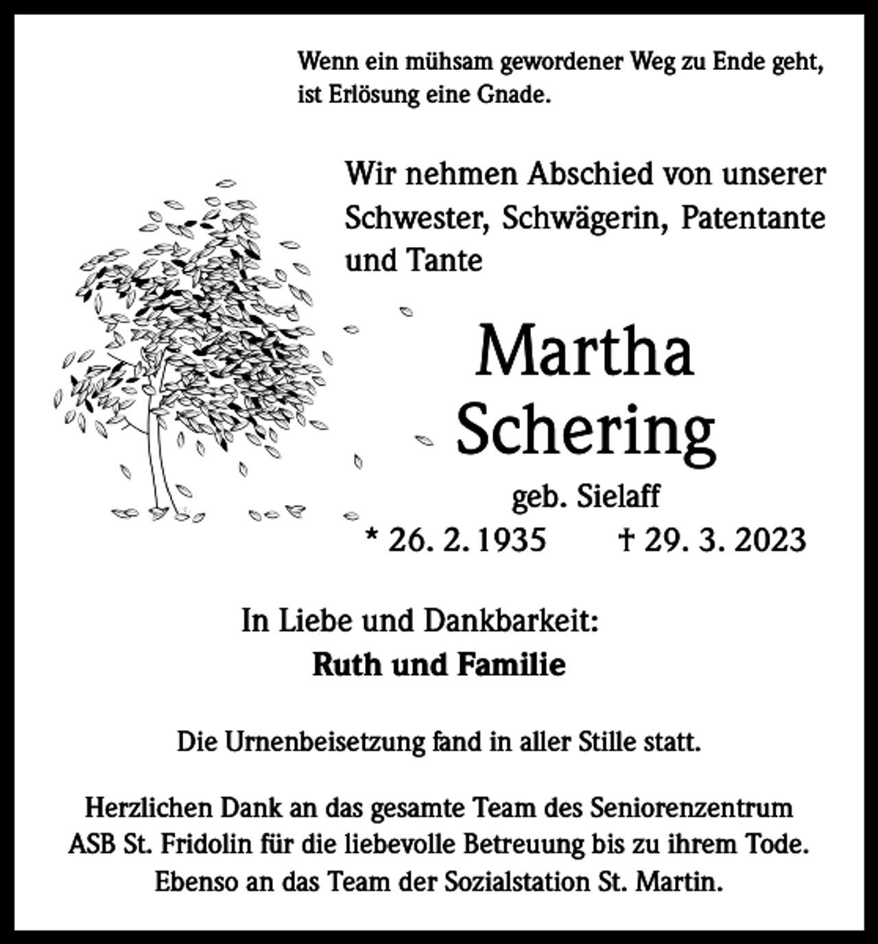 <p>Wenn ein mühsam gewordener Weg zu Ende geht,<br />ist Erlösung eine Gnade.</p><p>Wir nehmen Abschied von unserer<br />Schwester, Schwägerin, Patentante<br />und Tante</p><p>Martha<br />Schering<br />geb. Sielaff<br />* 26. 2. 1935 † 29. 3. 2023<br />In Liebe und Dankbarkeit:<br />Ruth und Familie<br />Die Urnenbeisetzung fand in aller Stille statt.<br />Herzlichen Dank an das gesamte Team des Seniorenzentrum<br />ASB St. Fridolin für die liebevolle Betreuung bis zu ihrem Tode.<br />Ebenso an das Team der Sozialstation St. Martin.</p>
