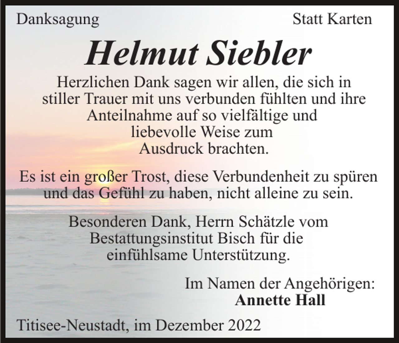 <p>Danksagung</p><p>Statt Karten</p><p>Helmut Siebler</p><p>Herzlichen Dank sagen wir allen, die sich in<br />stiller Trauer mit uns verbunden fühlten und ihre<br />Anteilnahme auf so vielfältige und<br />liebevolle Weise zum<br />Ausdruck brachten.<br />Es ist ein großer Trost, diese Verbundenheit zu spüren<br />und das Gefühl zu haben, nicht alleine zu sein.<br />Besonderen Dank, Herrn Schätzle vom<br />Bestattungsinstitut Bisch für die<br />einfühlsame Unterstützung.<br />Im Namen der Angehörigen:<br />Annette Hall<br />Titisee-Neustadt, im Dezember 2022</p>