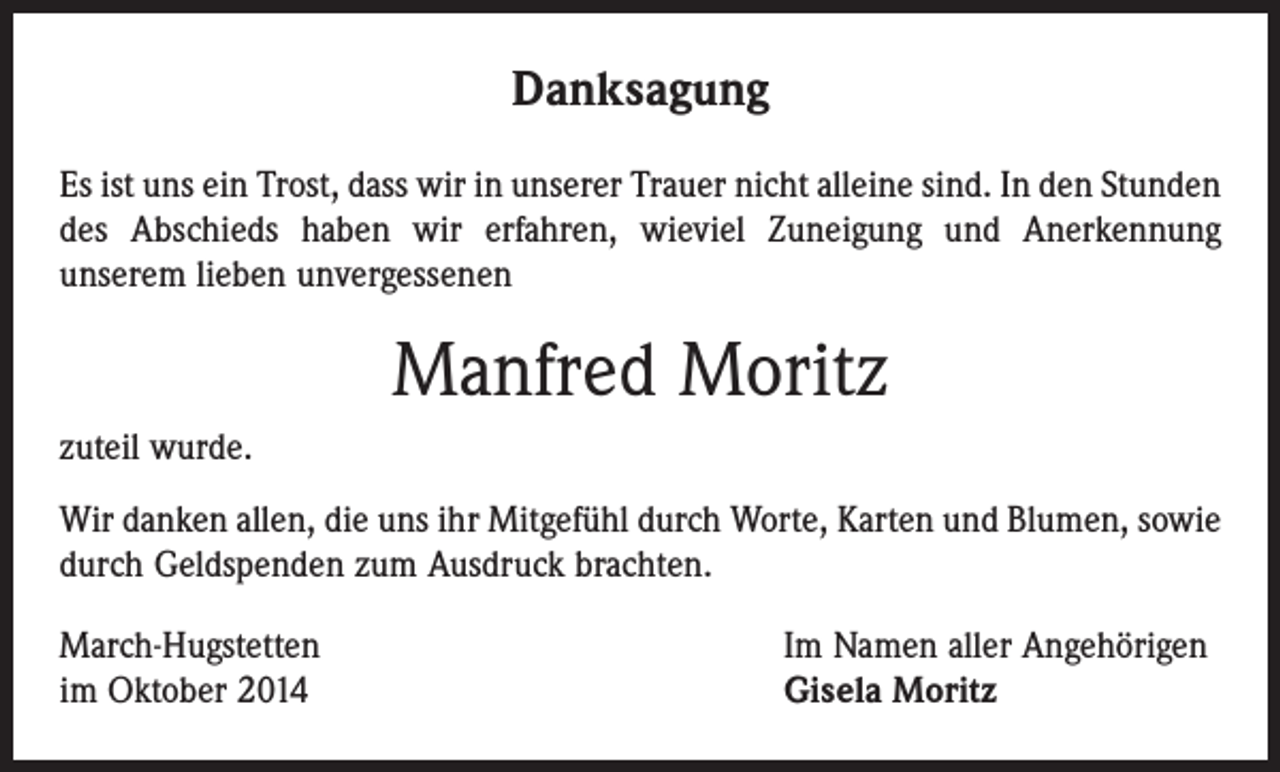 <p>Danksagung<br />Es ist uns ein Trost, dass wir in unserer Trauer nicht alleine sind. In den Stunden<br />des Abschieds haben wir erfahren, wieviel Zuneigung und Anerkennung<br />­unserem lieben unvergessenen</p><p>Manfred Moritz<br />zuteil wurde.<br />Wir danken allen, die uns ihr Mitgefühl durch Worte, Karten und Blumen, sowie<br />durch Geldspenden zum Ausdruck brachten.<br />March-Hugstetten<br />im Oktober 2014</p><p>Im Namen aller Angehörigen<br />Gisela Moritz</p>