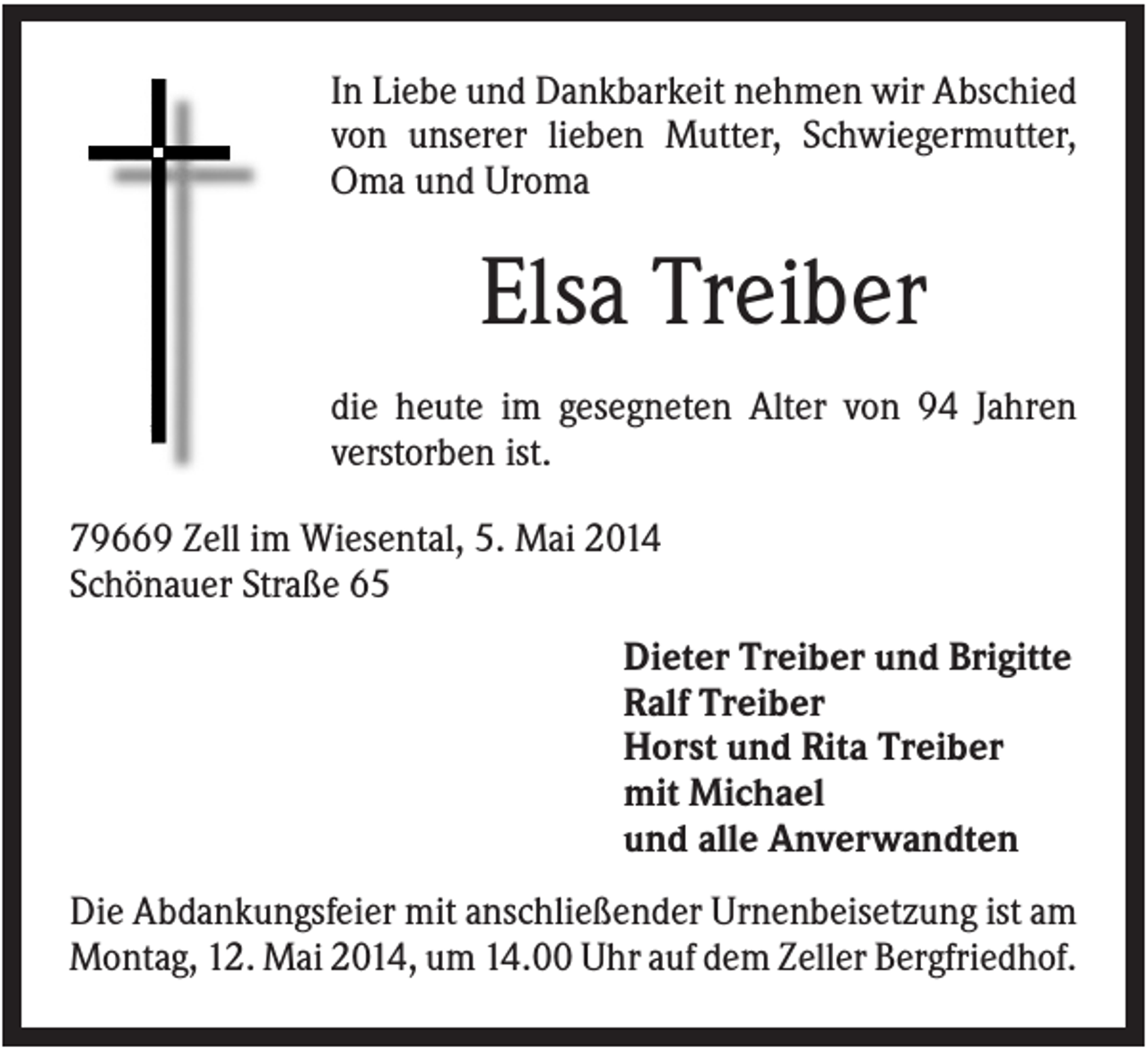 <p>In Liebe und Dankbarkeit nehmen wir Abschied<br />von unserer lieben Mutter, Schwiegermutter,<br />Oma und Uroma</p><p>Elsa Treiber<br />die heute im gesegneten Alter von 94 Jahren<br />verstorben ist.<br />79669 Zell im Wiesental, 5. Mai 2014<br />Schönauer Straße 65<br />Dieter Treiber und Brigitte<br />Ralf Treiber<br />Horst und Rita Treiber<br />mit Michael<br />und alle Anverwandten<br />Die Abdankungsfeier mit anschließender Urnenbeisetzung ist am<br />Montag, 12. Mai 2014, um 14.00 Uhr auf dem Zeller Bergfriedhof.</p>