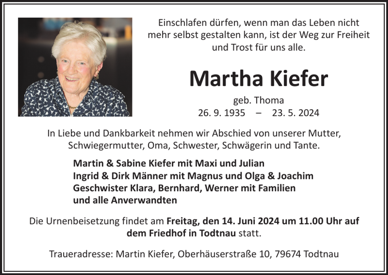 <p>Einschlafen dürfen, wenn man das Leben nicht<br />mehr selbst gestalten kann, ist der Weg zur Freiheit<br />und Trost für uns alle.</p><p>Martha Kiefer<br />geb. Thoma<br />26. 9. 1935 – 23. 5. 2024</p><p>In Liebe und Dankbarkeit nehmen wir Abschied von unserer Mutter,<br />Schwiegermutter, Oma, Schwester, Schwägerin und Tante.<br />Martin &amp; Sabine Kiefer mit Maxi und Julian<br />Ingrid &amp; Dirk Männer mit Magnus und Olga &amp; Joachim<br />Geschwister Klara, Bernhard, Werner mit Familien<br />und alle Anverwandten<br />Die Urnenbeisetzung findet am Freitag, den 14. Juni 2024 um 11.00 Uhr auf<br />dem Friedhof in Todtnau statt.<br />Traueradresse: Martin Kiefer, Oberhäuserstraße 10, 79674 Todtnau</p>