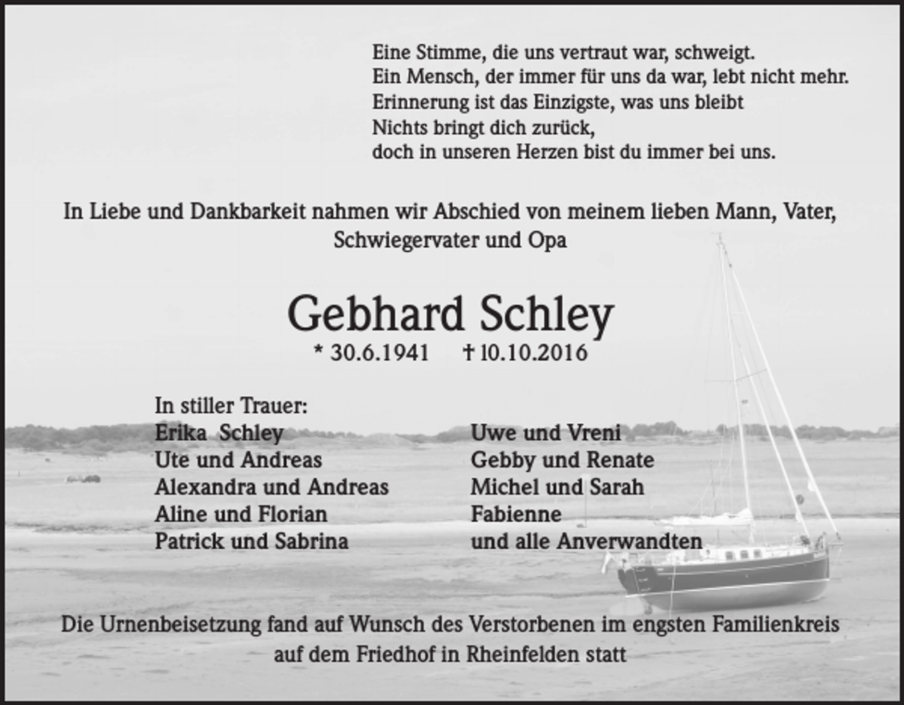 <p>Eine Stimme, die uns vertraut war, schweigt.<br />Ein Mensch, der immer für uns da war, lebt nicht mehr.<br />Erinnerung ist das Einzigste, was uns bleibt<br />Nichts bringt dich zurück,<br />doch in unseren Herzen bist du immer bei uns.</p><p>In Liebe und Dankbarkeit nahmen wir Abschied von meinem lieben Mann, Vater,<br />Schwiegervater und Opa</p><p>Gebhard Schley<br />* 30.6.1941</p><p>In stiller Trauer:<br />Erika Schley<br />Ute und Andreas<br />Alexandra und Andreas<br />Aline und Florian<br />Patrick und Sabrina</p><p>† l0.10.2016</p><p>Uwe und Vreni<br />Gebby und Renate<br />Michel und Sarah<br />Fabienne<br />und alle Anverwandten</p><p>Die Urnenbeisetzung fand auf Wunsch des Verstorbenen im engsten Familienkreis<br />auf dem Friedhof in Rheinfelden statt</p>