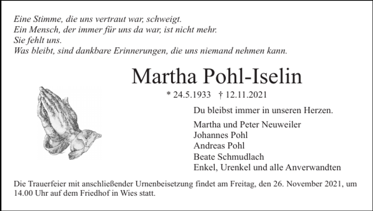 <p>Eine Stimme, die uns vertraut war, schweigt.<br />Ein Mensch, der immer für uns da war, ist nicht mehr.<br />Sie fehlt uns.<br />Was bleibt, sind dankbare Erinnerungen, die uns niemand nehmen kann.</p><p>Martha Pohl-Iselin<br />* 24.5.1933 † 12.11.2021<br />Du bleibst immer in unseren Herzen.<br />Martha und Peter Neuweiler<br />Johannes Pohl<br />Andreas Pohl<br />Beate Schmudlach<br />Enkel, Urenkel und alle Anverwandten<br />Die Trauerfeier mit anschließender Urnenbeisetzung findet am Freitag, den 26. November 2021, um<br />14.00 Uhr auf dem Friedhof in Wies statt.</p>