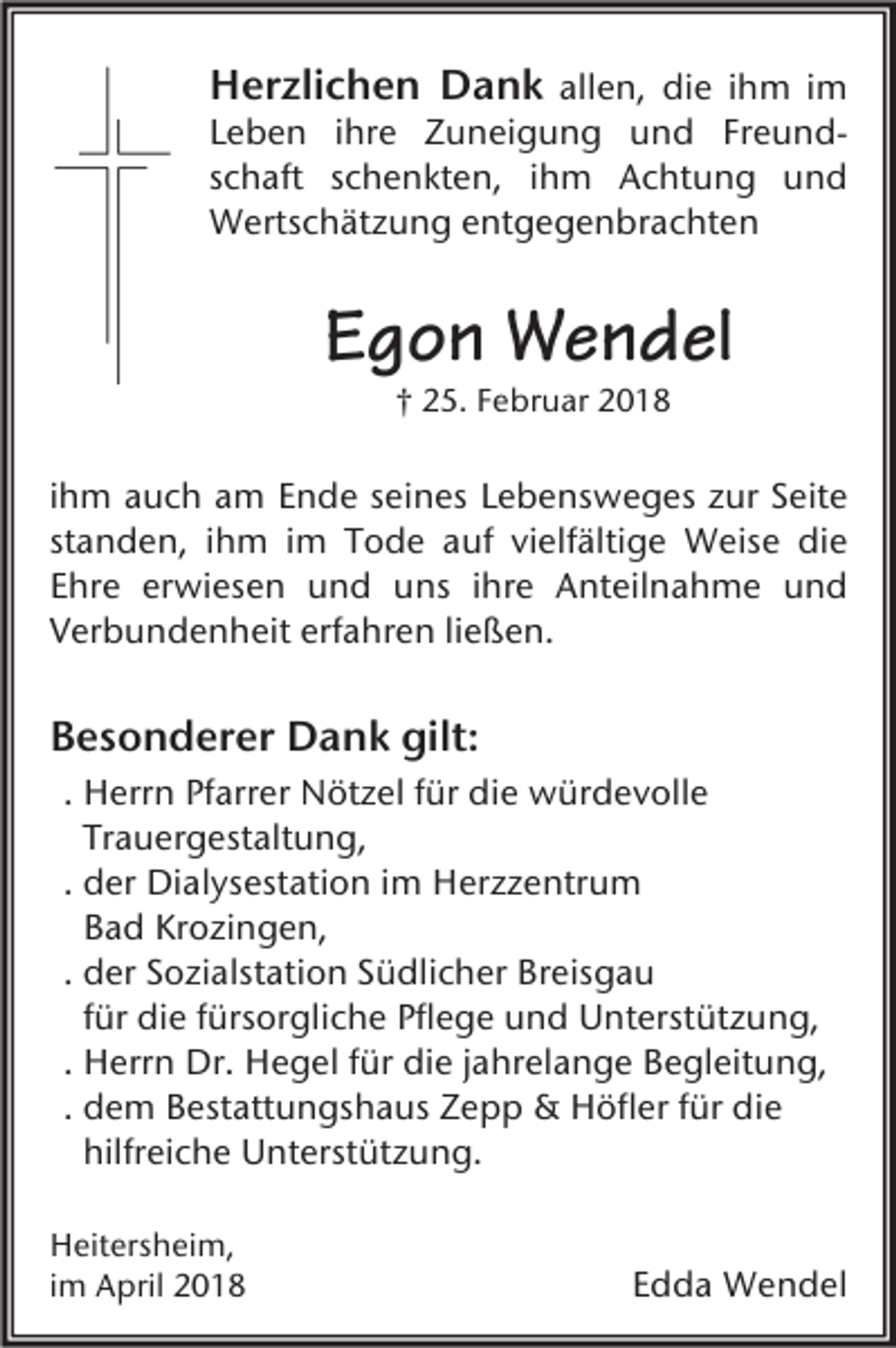 <p>HHerzlichen<br />er zli c h e n Dank<br />D a n k allen,<br />all e n, die<br />di e iihm<br />h m iimm</p><p>Leben<br />FreundL e b e n iihre<br />hr e Zuneigung<br />Z u n ei g u n g und<br />u n d Fr<br />e u n ds c h aft sschenkten,<br />c h e n kt e n, iihm<br />h m Achtung<br />A c ht u n g und<br />und<br />schaft<br />Wertschätzung<br />W erts c h ät z u n g e entgegenbrachten<br />nt g e g e n br a c ht e n</p><p>EEgon<br />g o n Wendel<br />W e n d el<br />†† 25.<br />2 5. Februar<br />F e br u ar</p><p>iihm<br />h m auch<br />a u c h am<br />a m Ende<br />E n d e seines<br />s ei n es Lebensweges<br />L e b e ns w e g es zur<br />z ur Seite<br />S eit e<br />st<br />a n d e n, iihm<br />h m iimm Tode<br />T o d e auf<br />a uf vielfältige<br />vi elf älti g e Weise<br />W eis e die<br />di e<br />standen,<br />EEhre<br />hr e er<br />wi es e n und<br />u n d uns<br />u ns iihre<br />hr e Anteilnahme<br />A nt eil n a h m e und<br />und<br />erwiesen<br />erfahren<br />VVerbundenheit<br />er b u n d e n h eit erf<br />a hr e n liließen.<br />e ß e n.</p><p>BBesonderer<br />e s o n d er er Dank<br />D a n k gilt:<br />gilt:<br />. Herrn<br />H err n Pfarrer<br />Pf arr er Nötzel<br />N öt z el für<br />f ür die<br />di e würdevolle<br />w ür d e v oll e<br />Tr a u er g est alt u n g,<br />Trauergestaltung,<br />d er Dialysestation<br />Di al ys est ati o n iimm Herzzentrum<br />H er z z e ntr u m<br />. der<br />Bad<br />B a d Krozingen,<br />Kr o zi n g e n,<br />. der<br />d er Sozialstation<br />S o zi alst ati o n Südlicher<br />S ü dli c h er Breisgau<br />Br eis g a u<br />für<br />f ür die<br />di e fürsorgliche<br />f ürs or gli c h e Pflege<br />Pfl e g e und<br />u n d Unterstützung,<br />U nt erst üt z u n g,<br />. Herrn<br />H err n Dr.<br />Dr. Hegel<br />H e g el für<br />f ür die<br />di e jjahrelange<br />a hr el a n g e Begleitung,<br />B e gl eit u n g,<br />. dem<br />d e m Bestattungshaus<br />B est att u n gs h a us Zepp<br />Z e p p &amp;&amp; Höfler<br />H öfl er für<br />f ür die<br />di e<br />hilfreiche<br />hilfr ei c h e Unterstützung.<br />U nt erst üt z u n g.<br />H eit ers h ei m,<br />Heitersheim,<br />iimm April<br />A pril</p><p>Edda<br />E d d a Wendel<br />W e n d el</p>