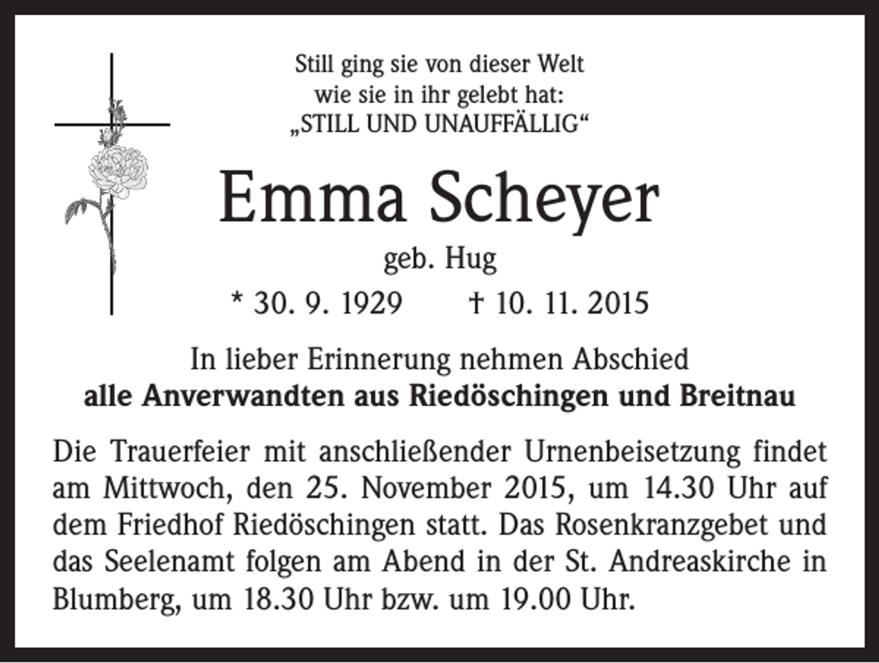 <p>Still ging sie von dieser Welt<br />wie sie in ihr gelebt hat:<br />„STILL UND UNAUFFÄLLIG“</p><p>Emma Scheyer<br />geb. Hug<br />* 30. 9. 1929 † 10. 11. 2015</p><p>In lieber Erinnerung nehmen Abschied<br />alle Anverwandten aus Riedöschingen und Breitnau<br />Die Trauerfeier mit anschließender Urnenbeisetzung findet<br />am Mittwoch, den 25. November 2015, um 14.30 Uhr auf<br />dem Friedhof Riedöschingen statt. Das Rosenkranzgebet und<br />das Seelenamt folgen am Abend in der St. Andreaskirche in<br />Blumberg, um 18.30 Uhr bzw. um 19.00 Uhr.</p>
