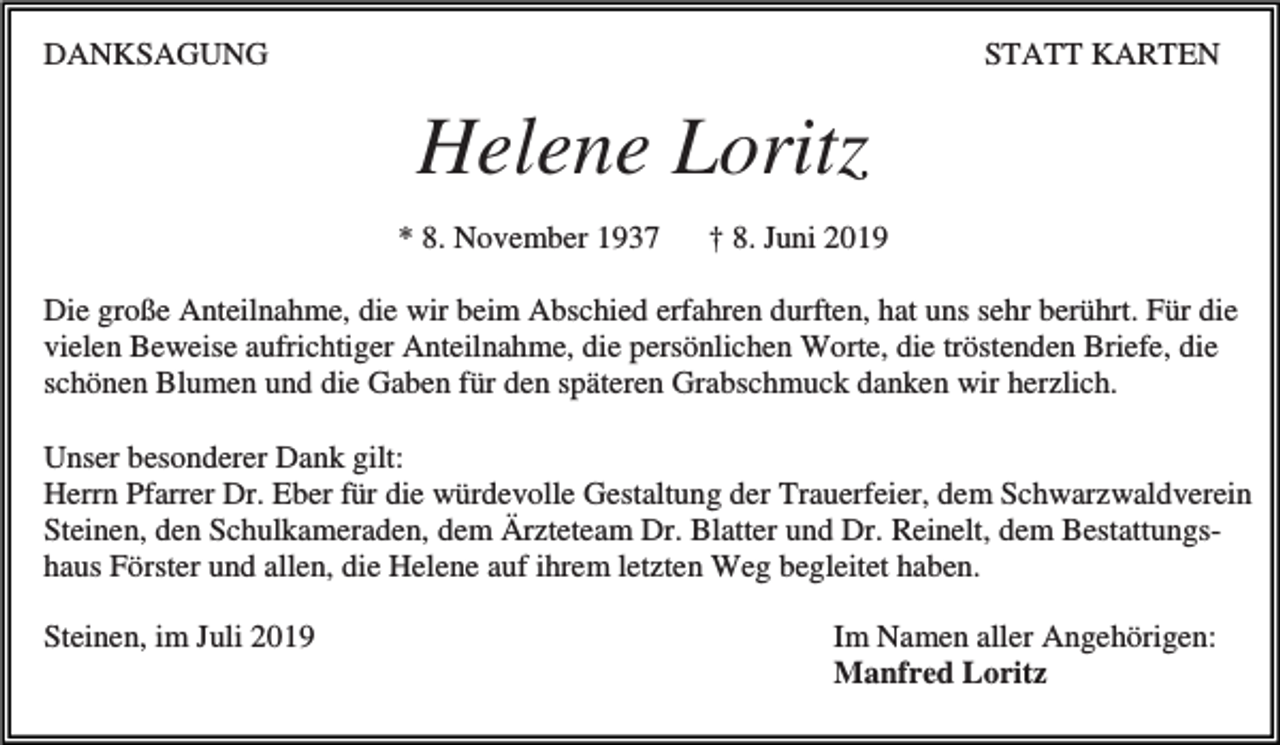 <p>DANKSAGUNG</p><p>STATT KARTEN</p><p>Helene Loritz<br />* 8. November 1937</p><p>† 8. Juni 2019</p><p>Die große Anteilnahme, die wir beim Abschied erfahren durften, hat uns sehr berührt. Für die<br />vielen Beweise aufrichtiger Anteilnahme, die persönlichen Worte, die tröstenden Briefe, die<br />schönen Blumen und die Gaben für den späteren Grabschmuck danken wir herzlich.<br />Unser besonderer Dank gilt:<br />Herrn Pfarrer Dr. Eber für die würdevolle Gestaltung der Trauerfeier, dem Schwarzwaldverein<br />Steinen, den Schulkameraden, dem Ärzteteam Dr. Blatter und Dr. Reinelt, dem Bestattungshaus Förster und allen, die Helene auf ihrem letzten Weg begleitet haben.<br />Steinen, im Juli 2019</p><p>Im Namen aller Angehörigen:<br />Manfred Loritz</p>