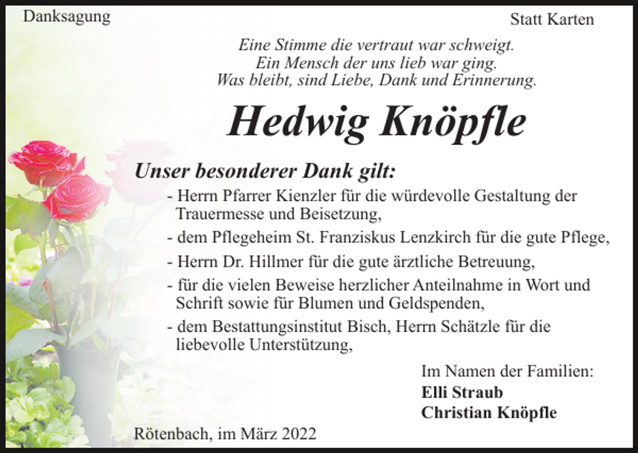 <p>Danksagung</p><p>Statt Karten<br />Eine Stimme die vertraut war schweigt.<br />Ein Mensch der uns lieb war ging.<br />Was bleibt, sind Liebe, Dank und Erinnerung.</p><p>Hedwig Knöpfle<br />Unser besonderer Dank gilt:<br />- Herrn Pfarrer Kienzler für die würdevolle Gestaltung der<br />Trauermesse und Beisetzung,<br />- dem Pflegeheim St. Franziskus Lenzkirch für die gute Pflege,<br />- Herrn Dr. Hillmer für die gute ärztliche Betreuung,<br />- für die vielen Beweise herzlicher Anteilnahme in Wort und<br />Schrift sowie für Blumen und Geldspenden,<br />- dem Bestattungsinstitut Bisch, Herrn Schätzle für die<br />liebevolle Unterstützung,<br />Im Namen der Familien:<br />Elli Straub<br />Christian Knöpfle<br />Rötenbach, im März 2022</p>