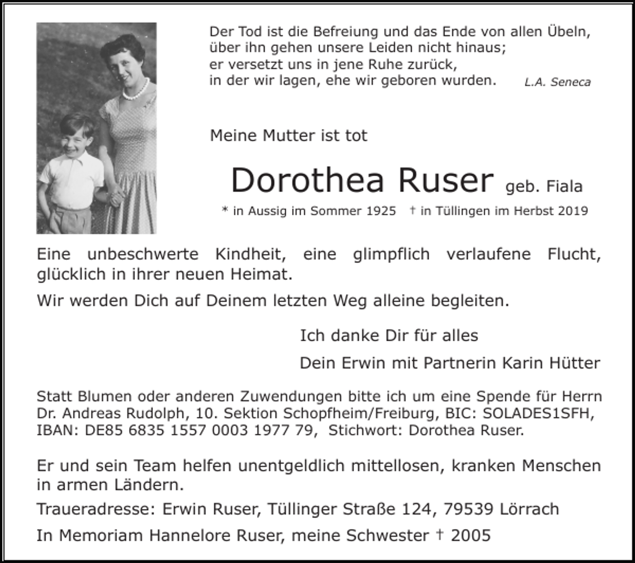 <p>Der Tod ist die Befreiung und das Ende von allen Übeln,<br />über ihn gehen unsere Leiden nicht hinaus;<br />er versetzt uns in jene Ruhe zurück,<br />in der wir lagen, ehe wir geboren wurden.<br />L.A. Seneca</p><p>Meine Mutter ist tot</p><p>Dorothea Ruser<br />* in Aussig im Sommer 1925</p><p>Eine unbeschwerte Kindheit, eine<br />glücklich in ihrer neuen Heimat.</p><p>geb. Fiala</p><p>† in Tüllingen im Herbst 2019</p><p>glimpflich</p><p>verlaufene</p><p>Flucht,</p><p>Wir werden Dich auf Deinem letzten Weg alleine begleiten.<br />Ich danke Dir für alles<br />Dein Erwin mit Partnerin Karin Hütter<br />Statt Blumen oder anderen Zuwendungen bitte ich um eine Spende für Herrn<br />Dr. Andreas Rudolph, 10. Sektion Schopfheim/Freiburg, BIC: SOLADES1SFH,<br />IBAN: DE85 6835 1557 0003 1979, Stichwort: Dorothea Ruser.</p><p>Er und sein Team helfen unentgeldlich mittellosen, kranken Menschen<br />in armen Ländern.<br />Traueradresse: Erwin Ruser, Tüllinger Straße 124, 79539 Lörrach<br />In Memoriam Hannelore Ruser, meine Schwester † 2005</p>