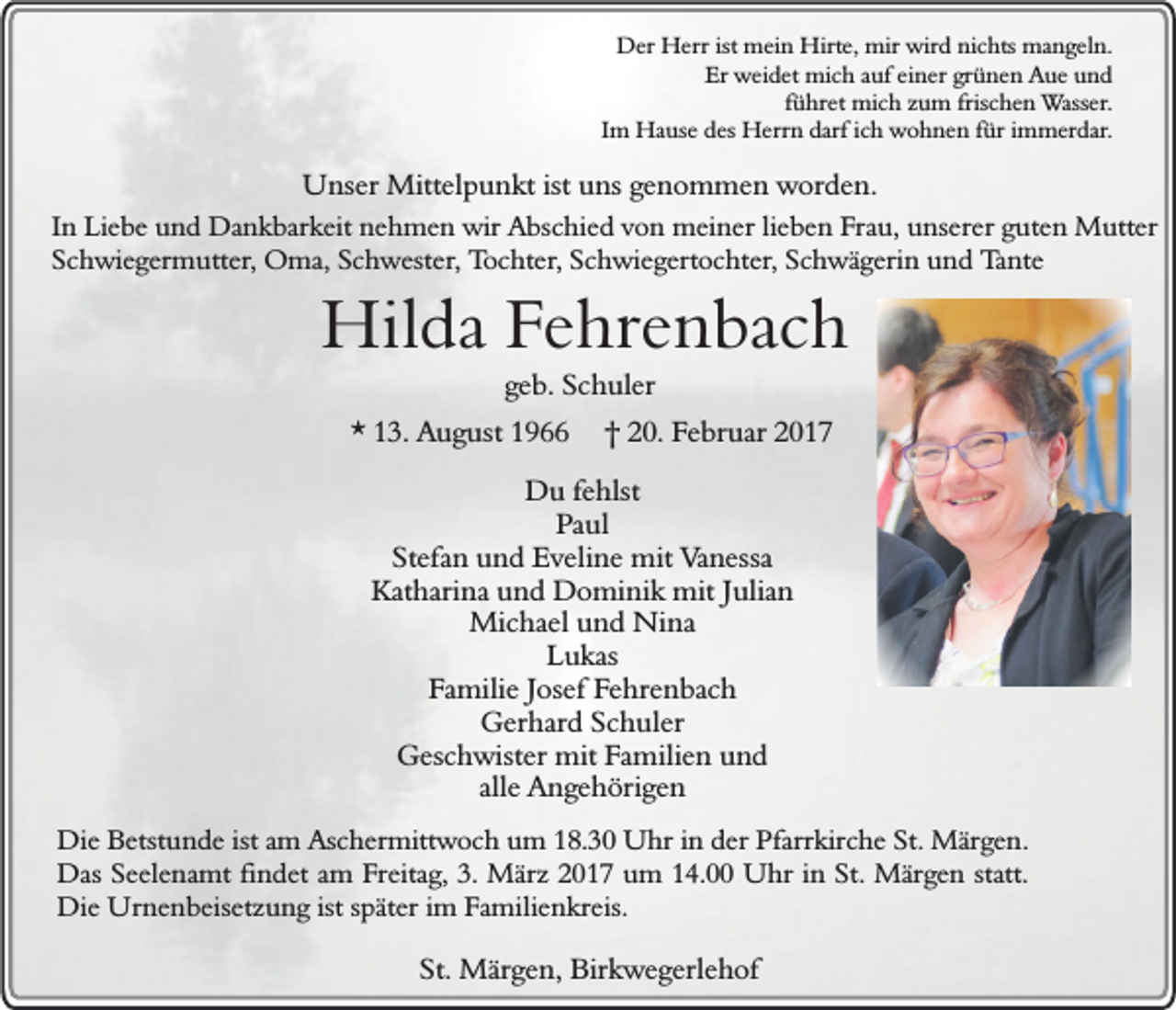 <p>Der Herr ist mein Hirte, mir wird nichts mangeln.<br />Er weidet mich auf einer grünen Aue und<br />führet mich zum frischen Wasser.<br />Im Hause des Herrn darf ich wohnen für immerdar.</p><p>Unser Mittelpunkt ist uns genommen worden.</p><p>In Liebe und Dankbarkeit nehmen wir Abschied von meiner lieben Frau, unserer guten Mutter<br />Schwiegermutter, Oma, Schwester, Tochter, Schwiegertochter, Schwägerin und Tante</p><p>Hilda Fehrenbach<br />geb. Schuler</p><p>* 13. August 1966</p><p>† 20. Februar 2017</p><p>Du fehlst<br />Paul<br />Stefan und Eveline mit Vanessa<br />Katharina und Dominik mit Julian<br />Michael und Nina<br />Lukas<br />Familie Josef Fehrenbach<br />Gerhard Schuler<br />Geschwister mit Familien und<br />alle Angehörigen<br />Die Betstunde ist am Aschermittwoch um 18.30 Uhr in der Pfarrkirche St. Märgen.<br />Das Seelenamt findet am Freitag, 3. März 2017 um 14.00 Uhr in St. Märgen statt.<br />Die Urnenbeisetzung ist später im Familienkreis.</p><p>St. Märgen, Birkwegerlehof</p>