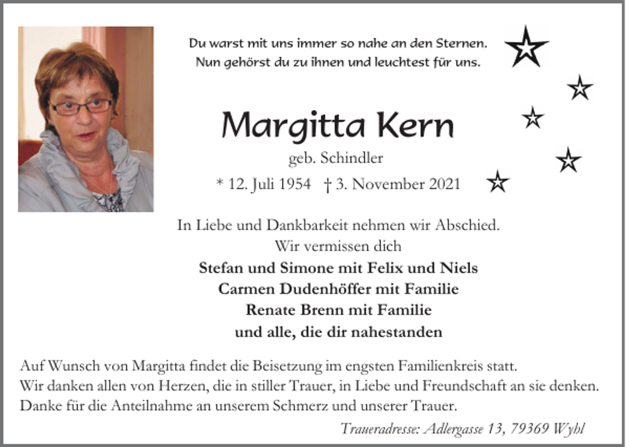 <p>Du warst mit uns immer so nahe an den Sternen.<br />Nun gehörst du zu ihnen und leuchtest für uns.</p><p>Margitta Kern<br />geb. Schindler<br />* 12. Juli 1954 † 3. November 2021<br />In Liebe und Dankbarkeit nehmen wir Abschied.<br />Wir vermissen dich<br />Stefan und Simone mit Felix und Niels<br />Carmen Dudenhöffer mit Familie<br />Renate Brenn mit Familie<br />und alle, die dir nahestanden<br />Auf Wunsch von Margitta findet die Beisetzung im engsten Familienkreis statt.<br />Wir danken allen von Herzen, die in stiller Trauer, in Liebe und Freundschaft an sie denken.<br />Danke für die Anteilnahme an unserem Schmerz und unserer Trauer.<br />Traueradresse: Adlergasse 13, 79369 Wyhl</p>