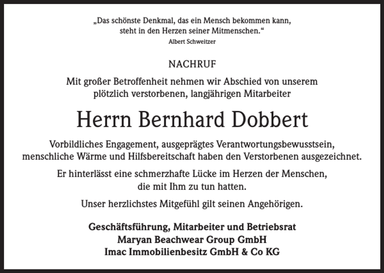 <p>„Das schönste Denkmal, das ein Mensch bekommen kann,<br />steht in den Herzen seiner Mitmenschen.“<br />Albert Schweitzer</p><p>NACHRUF<br />Mit großer Betroffenheit nehmen wir Abschied von unserem<br />plötzlich verstorbenen, langjährigen Mitarbeiter</p><p>Herrn Bernhard Dobbert<br />Vorbildliches Engagement, ausgeprägtes Verantwortungsbewusstsein,<br />menschliche Wärme und Hilfsbereitschaft haben den Verstorbenen ausgezeichnet.<br />Er hinterlässt eine schmerzhafte Lücke im Herzen der Menschen,<br />die mit Ihm zu tun hatten.<br />Unser herzlichstes Mitgefühl gilt seinen Angehörigen.<br />Geschäftsführung, Mitarbeiter und Betriebsrat<br />Maryan Beachwear Group GmbH<br />Imac Immobilienbesitz GmbH &amp; Co KG</p>