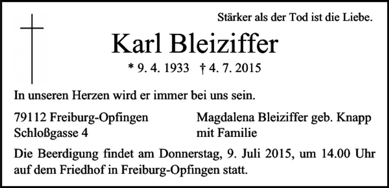<p>Stärker als der Tod ist die Liebe.</p><p>Karl Bleiziffer<br />* 9. 4. 1933 † 4. 7. 2015<br />In unseren Herzen wird er immer bei uns sein.<br />Magdalena Bleiziffer geb. Knapp<br />79112 Freiburg-Opfingen<br />mit Familie<br />Schloßgasse 4<br />Die Beerdigung findet am Donnerstag, 9. Juli 2015, um 14.00 Uhr<br />auf dem Friedhof in Freiburg-Opfingen statt.</p>