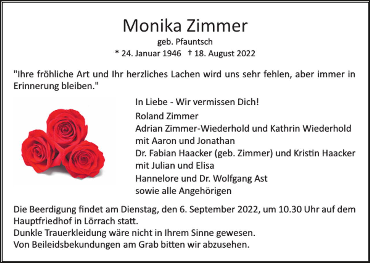 <p>Monika Zimmer<br />geb. Pfauntsch<br />* 24. Januar 1946 † 18. August 2022</p><p>"Ihre fröhliche Art und Ihr herzliches Lachen wird uns sehr fehlen, aber immer in<br />Erinnerung bleiben."<br />In Liebe ­ Wir vermissen Dich!<br />Roland Zimmer<br />Adrian Zimmer­Wiederhold und Kathrin Wiederhold<br />mit Aaron und Jonathan<br />Dr. Fabian Haacker (geb. Zimmer) und Kris�n Haacker<br />mit Julian und Elisa<br />Hannelore und Dr. Wolfgang Ast<br />sowie alle Angehörigen<br />Die Beerdigung ﬁndet am Dienstag, den 6. September 2022, um 10.30 Uhr auf dem<br />Haup�riedhof in Lörrach sta�.<br />Dunkle Trauerkleidung wäre nicht in Ihrem Sinne gewesen.<br />Von Beileidsbekundungen am Grab bi�en wir abzusehen.</p>