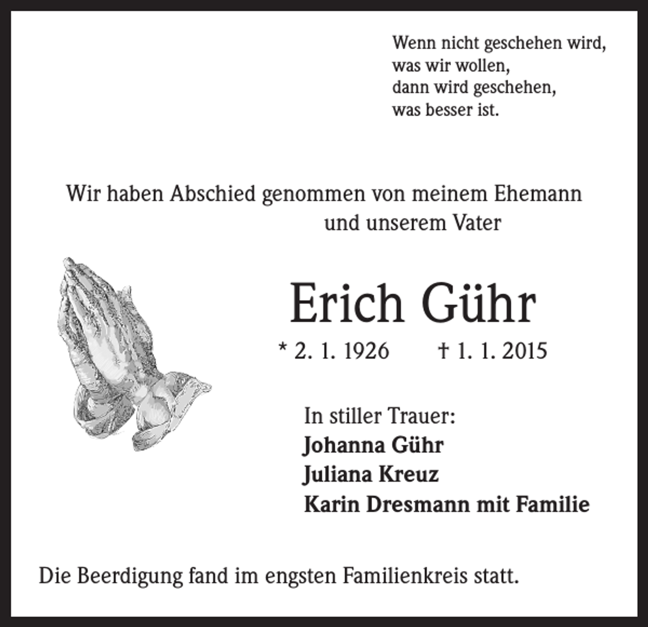 <p>Wenn nicht geschehen wird,<br />was wir wollen,<br />dann wird geschehen,<br />was besser ist.</p><p>Wir haben Abschied genommen von meinem Ehemann</p><p>und unserem Vater</p><p>Erich Gühr</p><p>* 2. 1. 1926 † 1. 1. 2015</p><p>I n stiller Trauer:<br />Johanna Gühr<br />Juliana Kreuz<br />Karin Dresmann mit Familie</p><p>Die Beerdigung fand im engsten Familienkreis statt.</p>