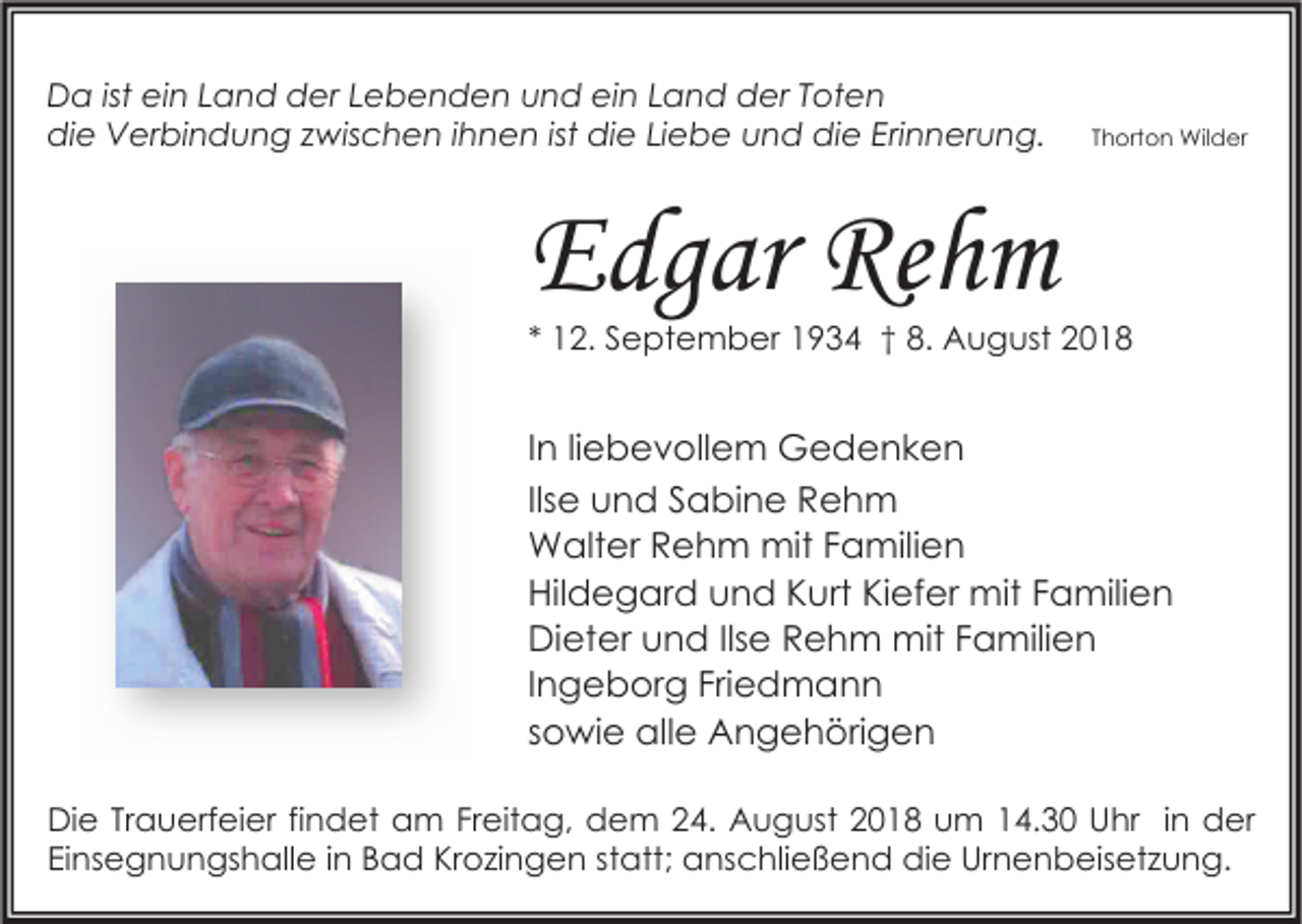 <p>Da ist ein Land der Lebenden und ein Land der Toten<br />die Verbindung zwischen ihnen ist die Liebe und die Erinnerung.</p><p>Thorton Wilder</p><p>Edgar Rehm</p><p>* 12. September 1934 † 8. August 2018</p><p>In liebevollem Gedenken<br />Ilse und Sabine Rehm<br />Walter Rehm mit Familien<br />Hildegard und Kurt Kiefer mit Familien<br />Dieter und Ilse Rehm mit Familien<br />Ingeborg Friedmann<br />sowie alle Angehörigen<br />Die Trauerfeier findet am Freitag, dem 24. August 2018 um 14.30 Uhr in der<br />Einsegnungshalle in Bad Krozingen statt; anschließend die Urnenbeisetzung.</p>