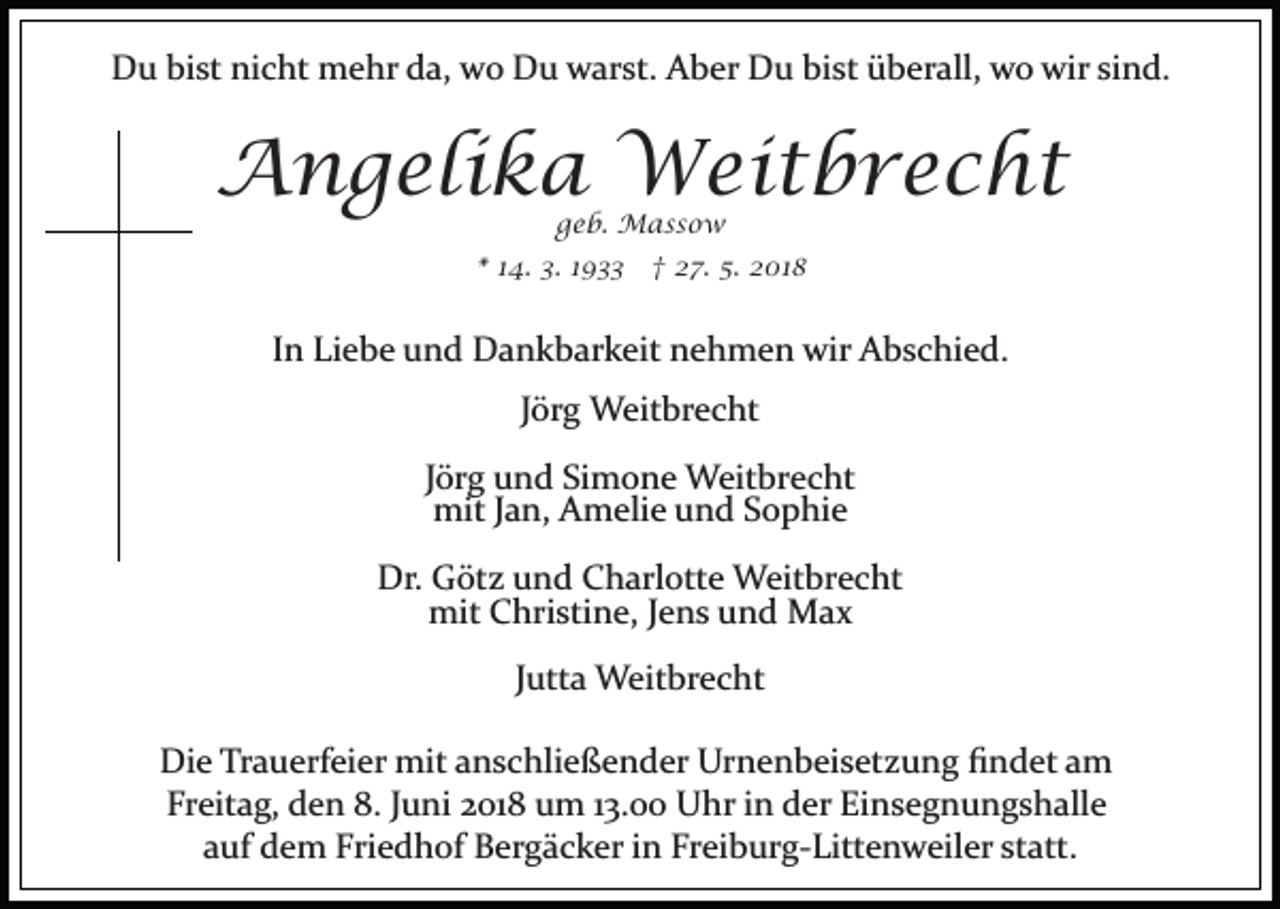 <p>DDu<br />u bibist<br />st ninicht<br />c ht mehr<br />m e hr dda,<br />a, wwo<br />o Du<br />D u warst.<br />w ar st. Aber<br />A b er Du<br />D u bist<br />bi s t überall,<br />ü b er all, wo<br />w o wir<br />wir sind.<br />si n d.</p><p>AAngelika<br />n g eli k a Weitbrecht<br />W ei t b r e c h t<br />g e b. Massow<br />M ass o w<br />geb.</p><p>* 114.<br />4. 3.<br />3. 11 †<br />† 27.<br />2 7. 5.<br />5 . 2018<br />2 01 8<br />*</p><p>IInn Liebe<br />Li e b e und<br />u n d Dankbarkeit<br />D a n k b ar k eit nehmen<br />n e h m e n wir<br />wir Abschied.<br />A b s c hi e d.<br />JJörg<br />ör g Weitbrecht<br />W eit br e c ht<br />J ör g und<br />u n d Simone<br />Si m o n e Weitbrecht<br />W eit bre c ht<br />Jörg<br />mitJ aJan,<br />mit<br />n, AAmelie<br />m eli e uund<br />n d S Sophie<br />o p hi e<br />Dr.<br />Dr. GGötz<br />öt z uund<br />n d CCharlotte<br />h arl ott e Weitbrecht<br />W eit br e c ht<br />mit CChristine,<br />hri sti n e, J eJens<br />n s uund<br />n d Max<br />Max<br />mit<br />JJutta<br />utt a Weitbrecht<br />W eit br e c ht<br />Di e TrTrauerfeier<br />Die<br />a u erf ei er mit<br />mit aanschließender<br />n s c hli e ß e n d er Urnenbeisetzung<br />Ur n e n b ei s et z u n g ﬁndet<br />ﬁ n d et aamm<br />Fr eit a g, den<br />d e n 8.<br />u ni 22018<br />01 8 um<br />u m 13.00<br />1 3. Uhr<br />U hr in<br />i n der<br />d er Einsegnungshalle<br />Ei ns e g n u n g s h all e<br />Freitag,<br />8.JJuni<br />aauf<br />uf dem<br />d e m Friedhof<br />Fri e d h of Bergäcker<br />B er g ä c k er iinn Freiburg­Littenweiler<br />Fr ei b ur g­ Litt e n w eil er st<br />att.<br />statt.</p>