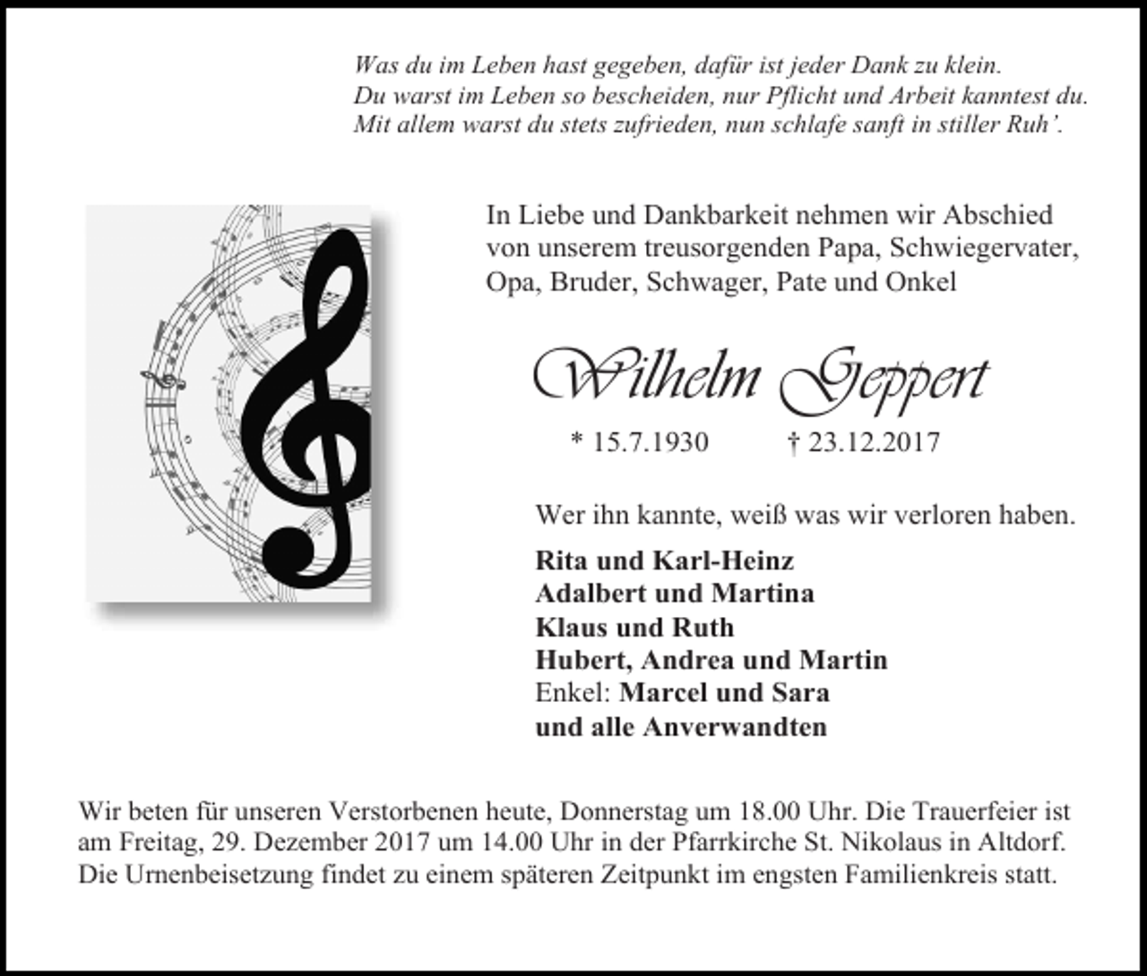 <p>Was du im Leben hast gegeben, dafür ist jeder Dank zu klein.<br />Du warst im Leben so bescheiden, nur Pflicht und Arbeit kanntest du.<br />Mit allem warst du stets zufrieden, nun schlafe sanft in stiller Ruh’.</p><p>In Liebe und Dankbarkeit nehmen wir Abschied<br />von unserem treusorgenden Papa, Schwiegervater,<br />Opa, Bruder, Schwager, Pate und Onkel</p><p>Wilhelm Geppert<br />* 15.7.1930</p><p>† 23.12.2017</p><p>Wer ihn kannte, weiß was wir verloren haben.<br />Rita und Karl-Heinz<br />Adalbert und Martina<br />Klaus und Ruth<br />Hubert, Andrea und Martin<br />Enkel: Marcel und Sara<br />und alle Anverwandten<br />Wir beten für unseren Verstorbenen heute, Donnerstag um 18.00 Uhr. Die Trauerfeier ist<br />am Freitag, 29. Dezember 2017 um 14.00 Uhr in der Pfarrkirche St. Nikolaus in Altdorf.<br />Die Urnenbeisetzung findet zu einem späteren Zeitpunkt im engsten Familienkreis statt.</p>