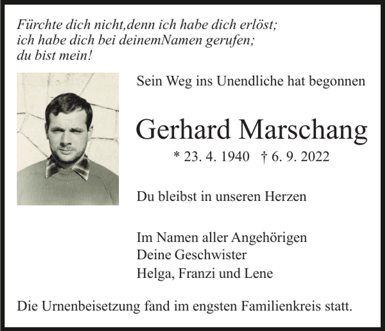 <p>Fürchte dich nicht,denn ich habe dich erlöst;<br />ich habe dich bei deinemNamen gerufen;<br />du bist mein!<br />Sein Weg ins Unendliche hat begonnen</p><p>Gerhard Marschang<br />* 23. 4. 1940 † 6. 9. 2022<br />Du bleibst in unseren Herzen<br />Im Namen aller Angehörigen<br />Deine Geschwister<br />Helga, Franzi und Lene<br />Die Urnenbeisetzung fand im engsten Familienkreis statt.</p>
