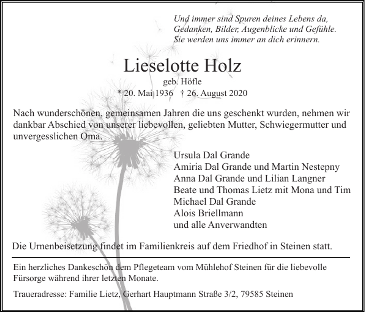 <p>Und immer sind Spuren deines Lebens da,<br />Gedanken, Bilder, Augenblicke und Gefühle.<br />Sie werden uns immer an dich erinnern.</p><p>Lieselotte Holz<br />geb. Höfle<br />* 20. Mai 1936 † 26. August 2020</p><p>Nach wunderschönen, gemeinsamen Jahren die uns geschenkt wurden, nehmen wir<br />dankbar Abschied von unserer liebevollen, geliebten Mutter, Schwiegermutter und<br />unvergesslichen Oma.<br />Ursula Dal Grande<br />Amiria Dal Grande und Martin Nestepny<br />Anna Dal Grande und Lilian Langner<br />Beate und Thomas Lietz mit Mona und Tim<br />Michael Dal Grande<br />Alois Briellmann<br />und alle Anverwandten<br />Die Urnenbeisetzung findet im Familienkreis auf dem Friedhof in Steinen statt.<br />Ein herzliches Dankeschön dem Pflegeteam vom Mühlehof Steinen für die liebevolle<br />Fürsorge während ihrer letzten Monate.<br />Traueradresse: Familie Lietz, Gerhart Hauptmann Straße 3/2, 79585 Steinen</p>