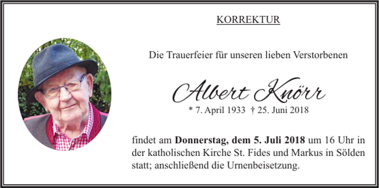<p>KORREKTUR<br />Die Trauerfeier für unseren lieben Verstorbenen</p><p>Albert Knörr<br />* 7. April 1933 † 25. Juni 2018</p><p>findet am Donnerstag, dem 5. Juli 2018 um 16 Uhr in<br />der katholischen Kirche St. Fides und Markus in Sölden<br />statt; anschließend die Urnenbeisetzung.</p>