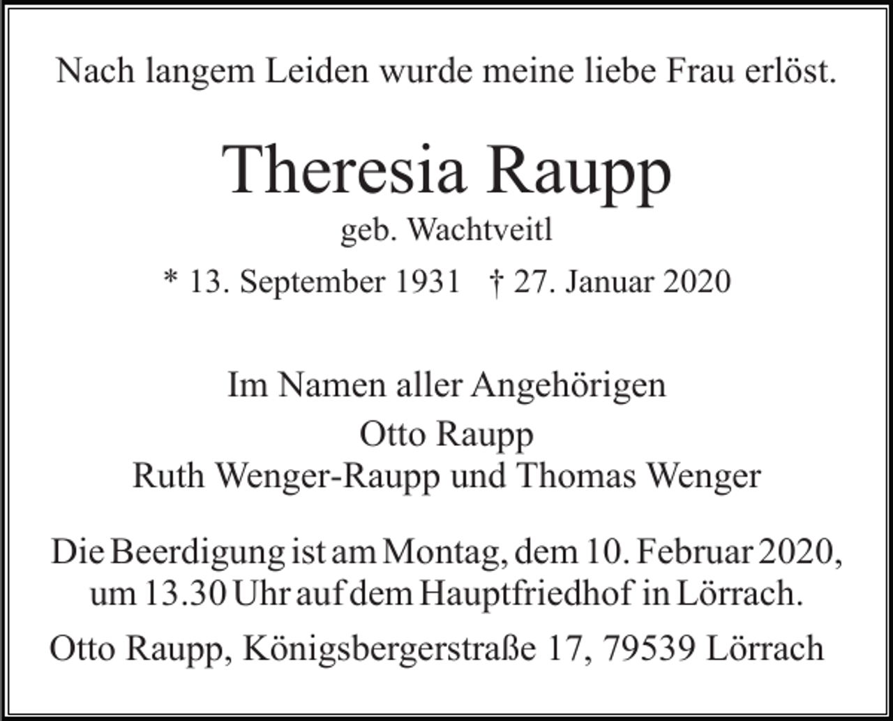<p>Nach langem Leiden wurde meine liebe Frau erlöst.</p><p>Theresia Raupp<br />geb. Wachtveitl<br />* 13. September 1931 † 27. Januar 2020</p><p>Im Namen aller Angehörigen<br />Otto Raupp<br />Ruth Wenger-Raupp und Thomas Wenger<br />Die Beerdigung ist am Montag, dem 10. Februar 2020,<br />um 13.30 Uhr auf dem Hauptfriedhof in Lörrach.<br />Otto Raupp, Königsbergerstraße 17, 79539 Lörrach</p>