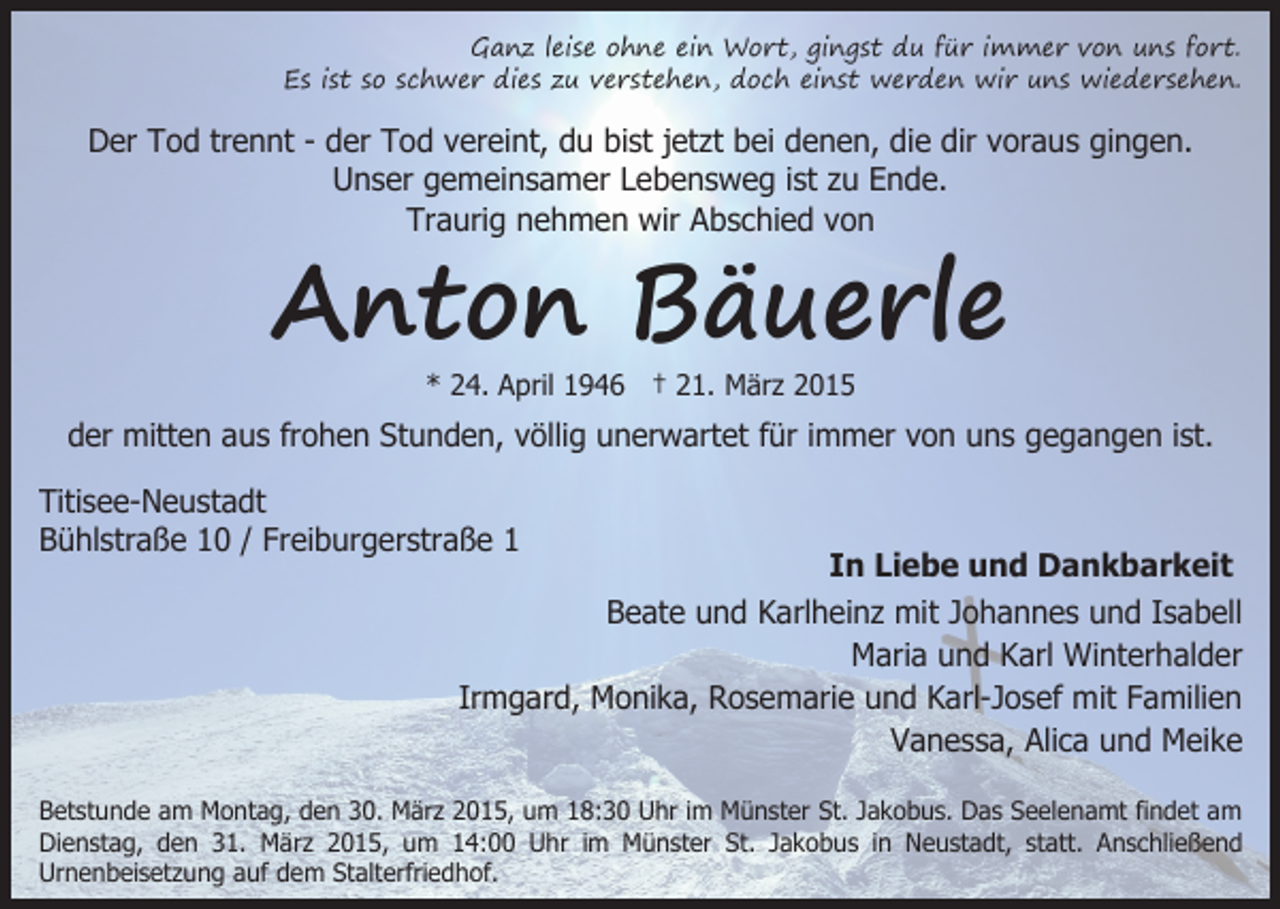<p>Ganz leise ohne ein Wort, gingst du für immer von uns fort.<br />Es ist so schwer dies zu verstehen, doch einst werden wir uns wiedersehen.</p><p>Der Tod trennt - der Tod vereint, du bist jetzt bei denen, die dir voraus gingen.<br />Unser gemeinsamer Lebensweg ist zu Ende.<br />Traurig nehmen wir Abschied von</p><p>Anton Bäuerle<br />* 24. April 1946 † 21. März 2015</p><p>der mitten aus frohen Stunden, völlig unerwartet für immer von uns gegangen ist.<br />Titisee-Neustadt<br />Bühlstraße 10 / Freiburgerstraße 1</p><p>In Liebe und Dankbarkeit<br />Beate und Karlheinz mit Johannes und Isabell<br />Maria und Karl Winterhalder<br />Irmgard, Monika, Rosemarie und Karl-Josef mit Familien<br />Vanessa, Alica und Meike</p><p>Betstunde am Montag, den 30. März 2015, um 18:30 Uhr im Münster St. Jakobus. Das Seelenamt findet am<br />Dienstag, den 31. März 2015, um 14:00 Uhr im Münster St. Jakobus in Neustadt, statt. Anschließend<br />Urnenbeisetzung auf dem Stalterfriedhof.</p>