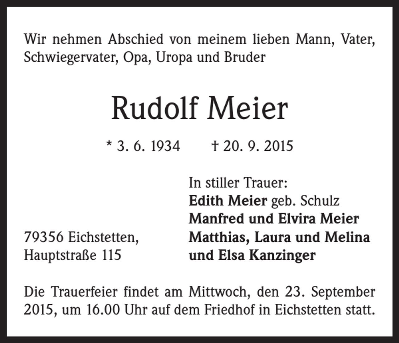 <p>Wir nehmen Abschied von meinem lieben Mann, Vater,<br />Schwiegervater, Opa, Uropa und Bruder</p><p>Rudolf Meier<br />* 3. 6. 1934 † 20. 9. 2015</p><p>79356 Eichstetten,<br />Hauptstraße 115</p><p>In stiller Trauer:<br />Edith Meier geb. Schulz<br />Manfred und Elvira Meier<br />Matthias, Laura und Melina<br />und Elsa Kanzinger</p><p>Die Trauerfeier findet am Mittwoch, den 23. September<br />2015, um 16.00 Uhr auf dem Friedhof in Eichstetten statt.</p>